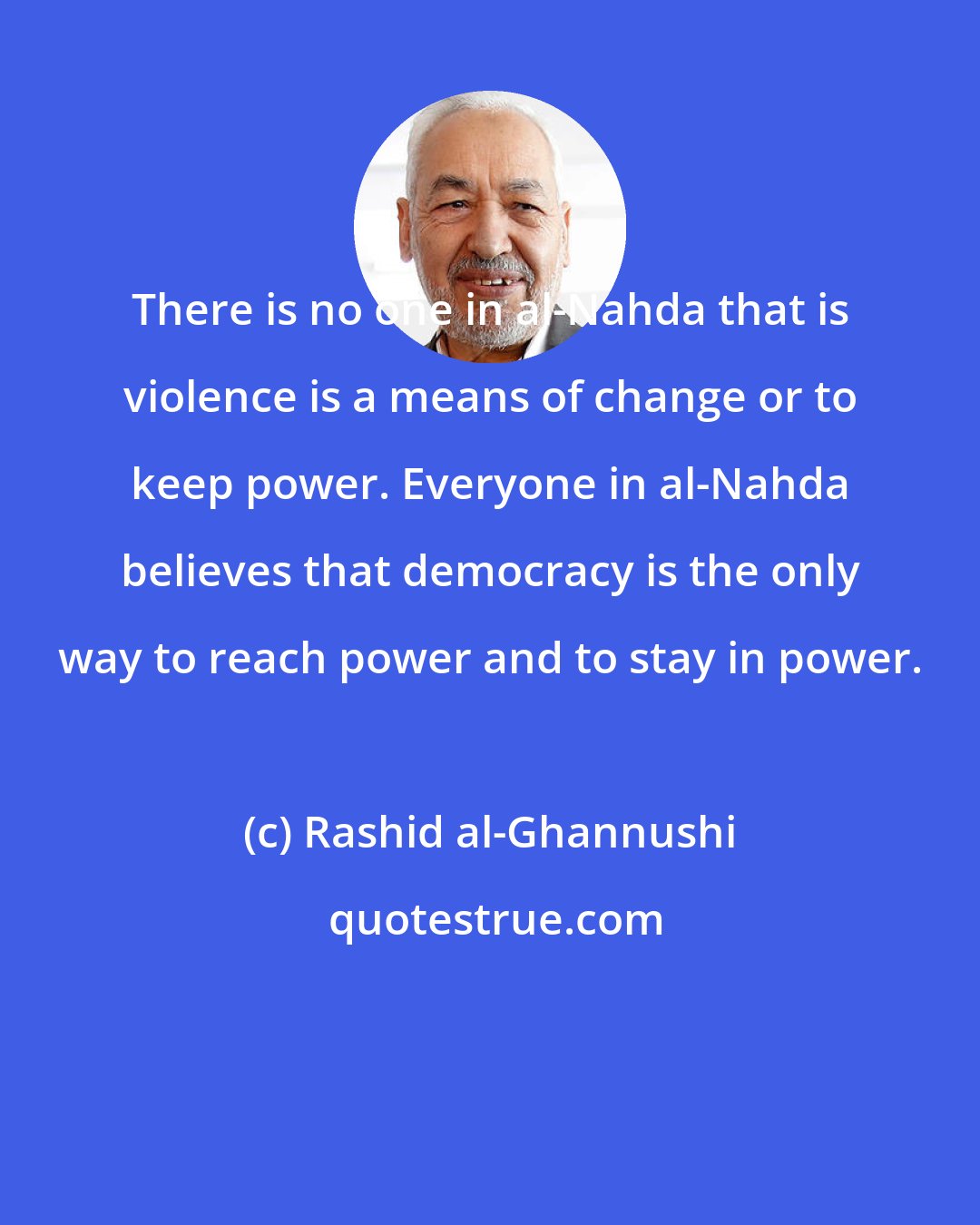 Rashid al-Ghannushi: There is no one in al-Nahda that is violence is a means of change or to keep power. Everyone in al-Nahda believes that democracy is the only way to reach power and to stay in power.