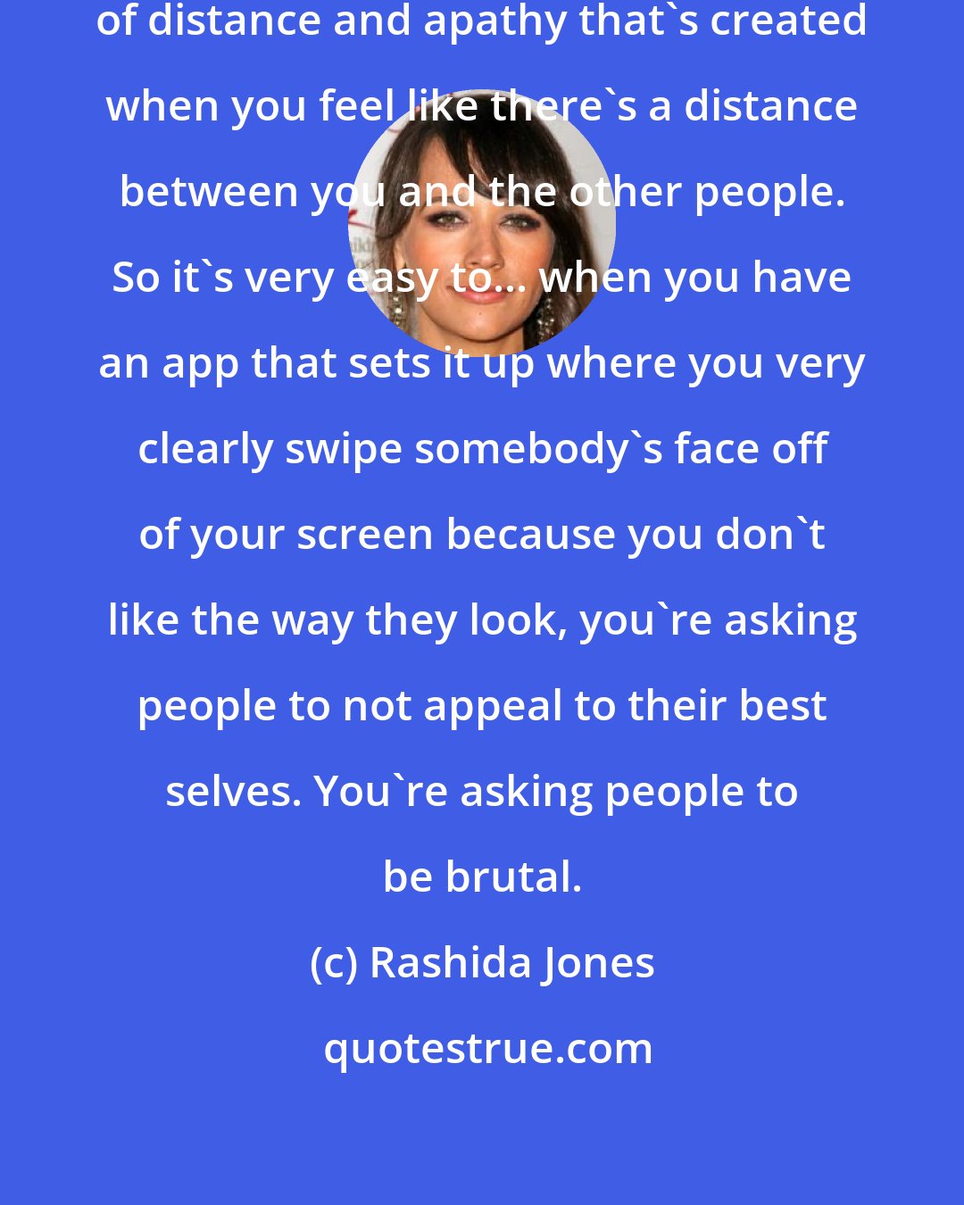 Rashida Jones: I do feel there is a certain amount of distance and apathy that's created when you feel like there's a distance between you and the other people. So it's very easy to... when you have an app that sets it up where you very clearly swipe somebody's face off of your screen because you don't like the way they look, you're asking people to not appeal to their best selves. You're asking people to be brutal.