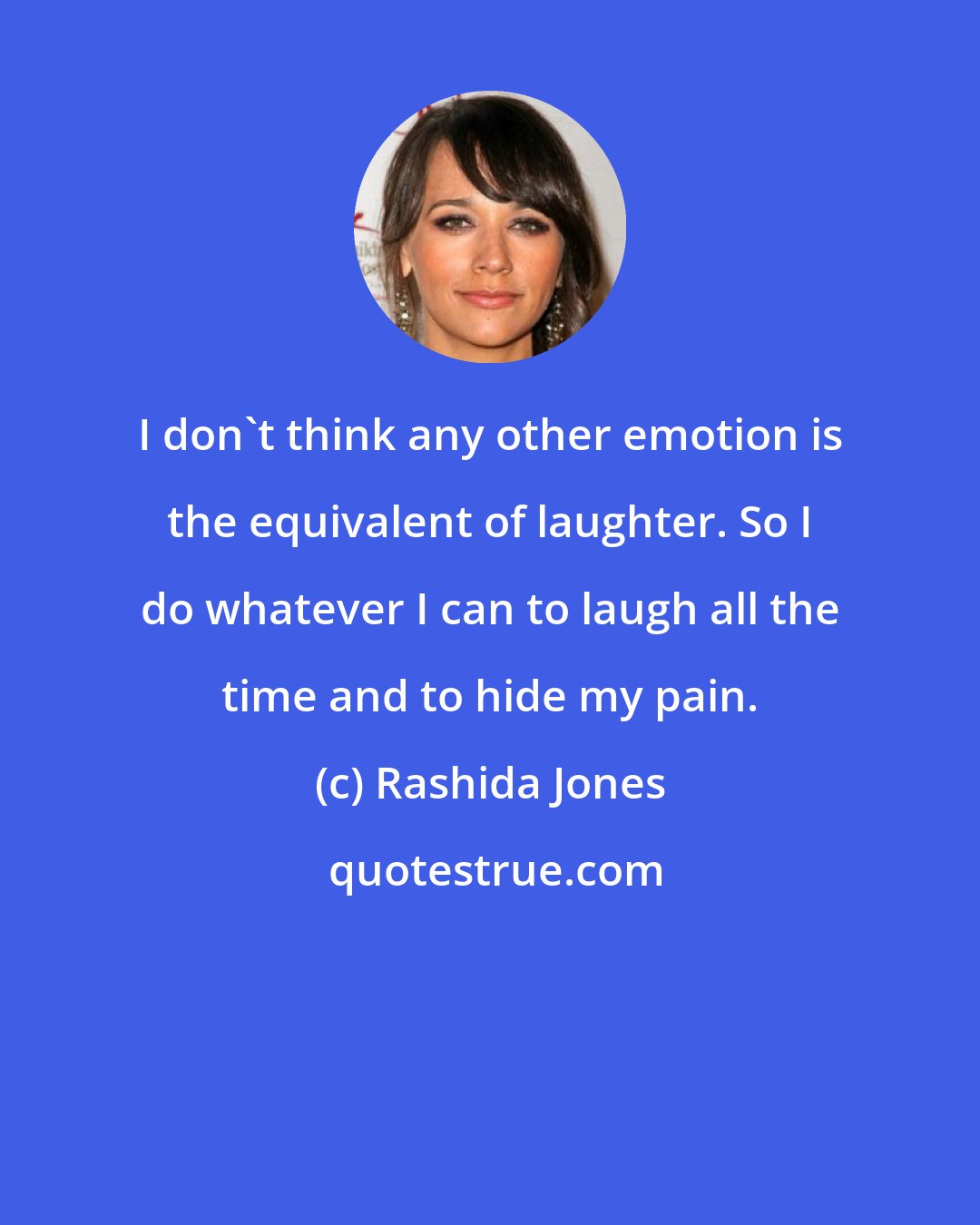 Rashida Jones: I don't think any other emotion is the equivalent of laughter. So I do whatever I can to laugh all the time and to hide my pain.