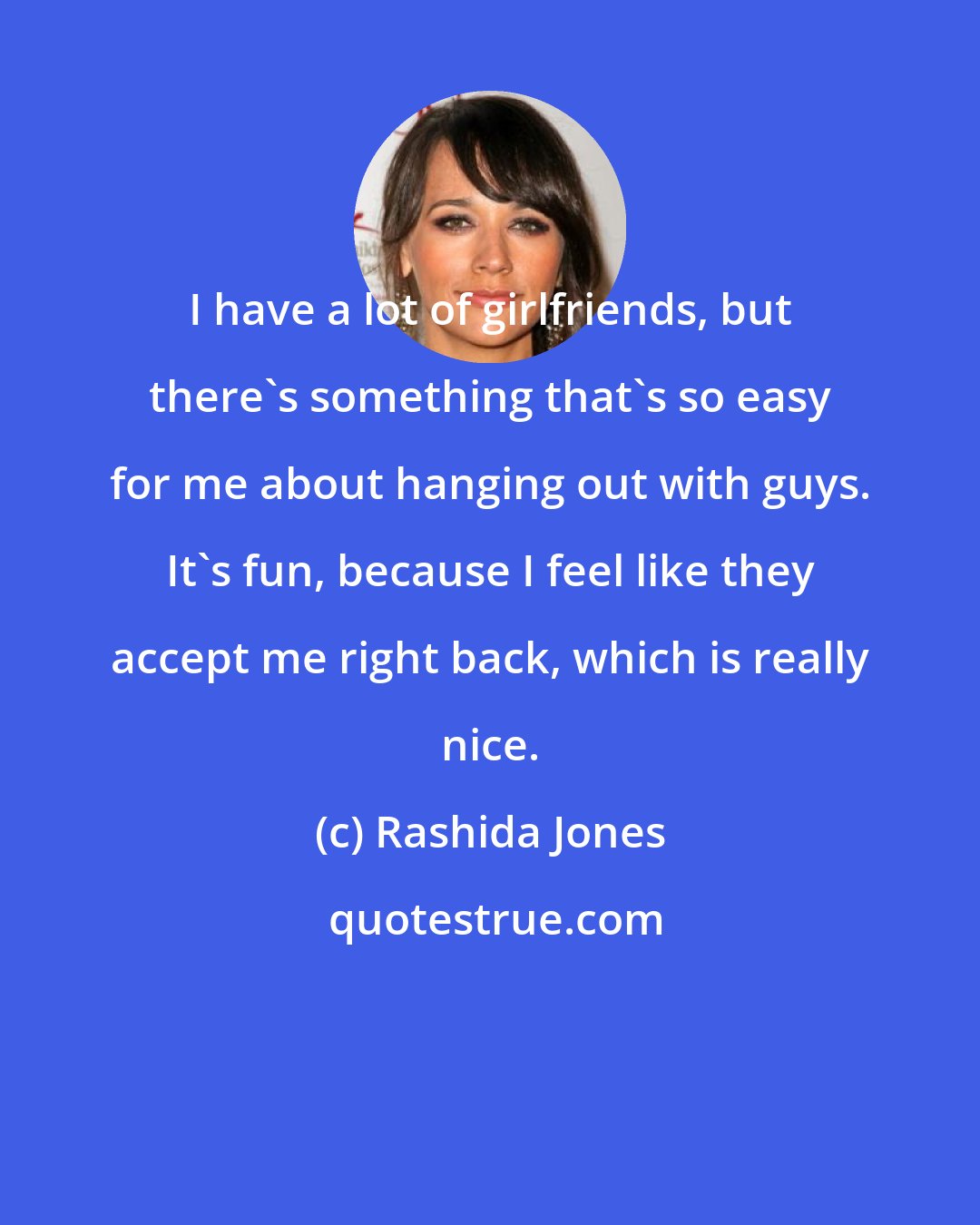 Rashida Jones: I have a lot of girlfriends, but there's something that's so easy for me about hanging out with guys. It's fun, because I feel like they accept me right back, which is really nice.