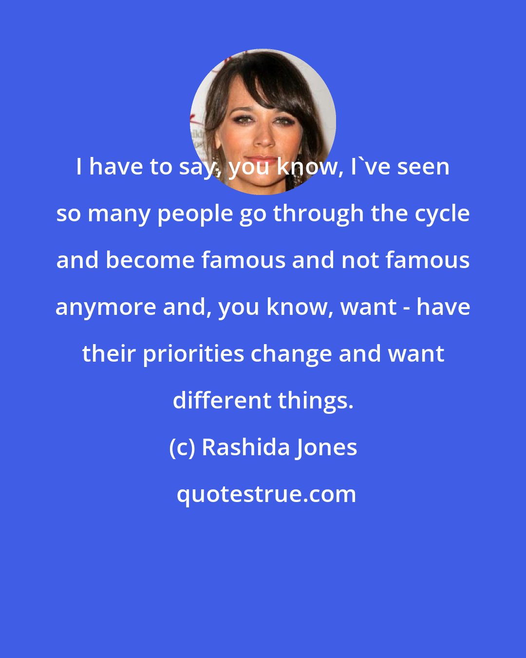 Rashida Jones: I have to say, you know, I've seen so many people go through the cycle and become famous and not famous anymore and, you know, want - have their priorities change and want different things.