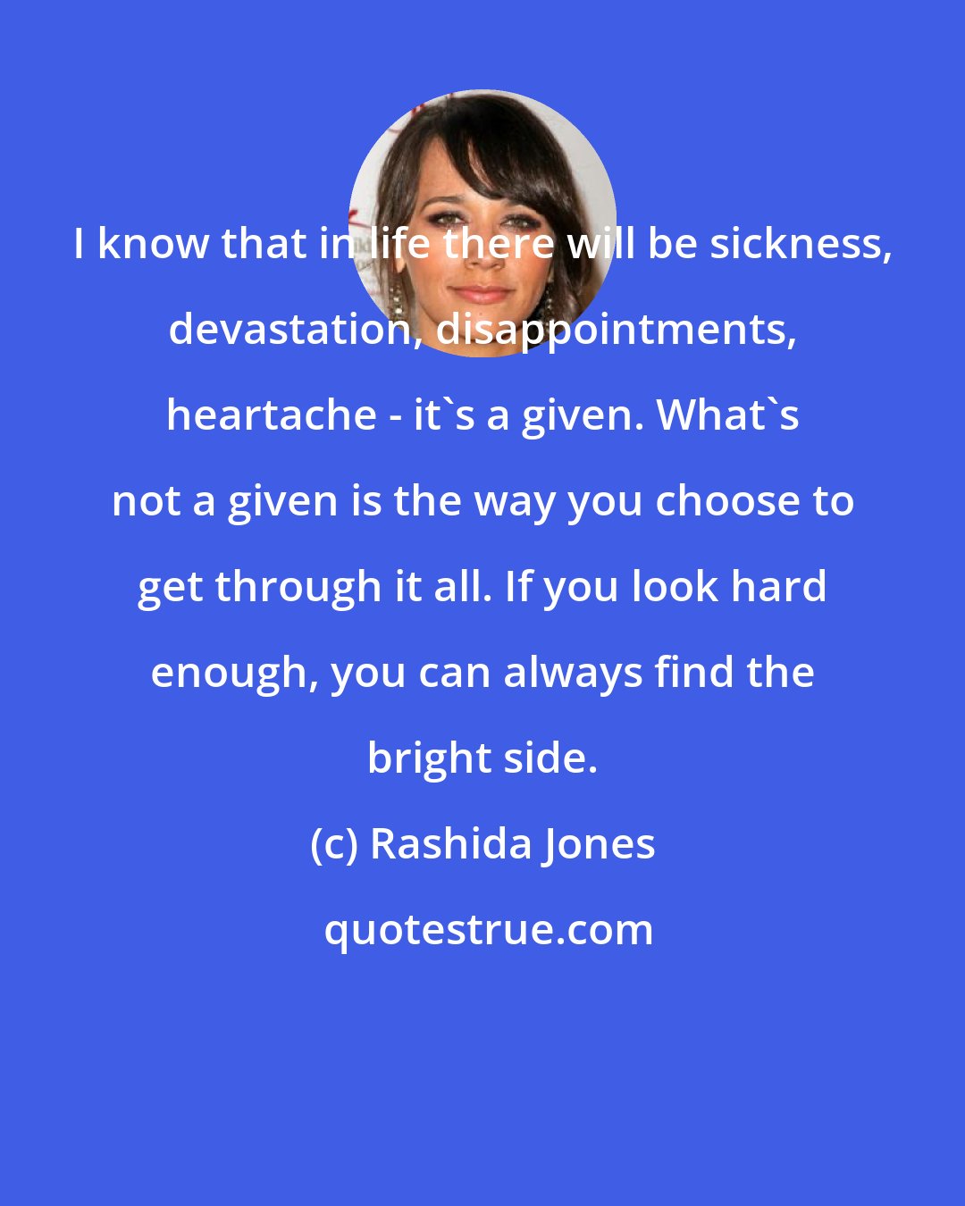 Rashida Jones: I know that in life there will be sickness, devastation, disappointments, heartache - it's a given. What's not a given is the way you choose to get through it all. If you look hard enough, you can always find the bright side.