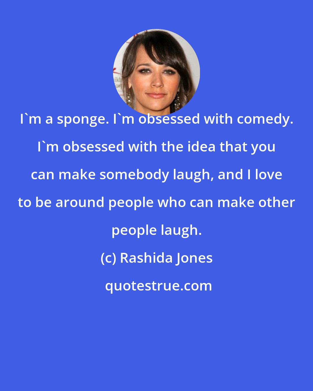 Rashida Jones: I'm a sponge. I'm obsessed with comedy. I'm obsessed with the idea that you can make somebody laugh, and I love to be around people who can make other people laugh.