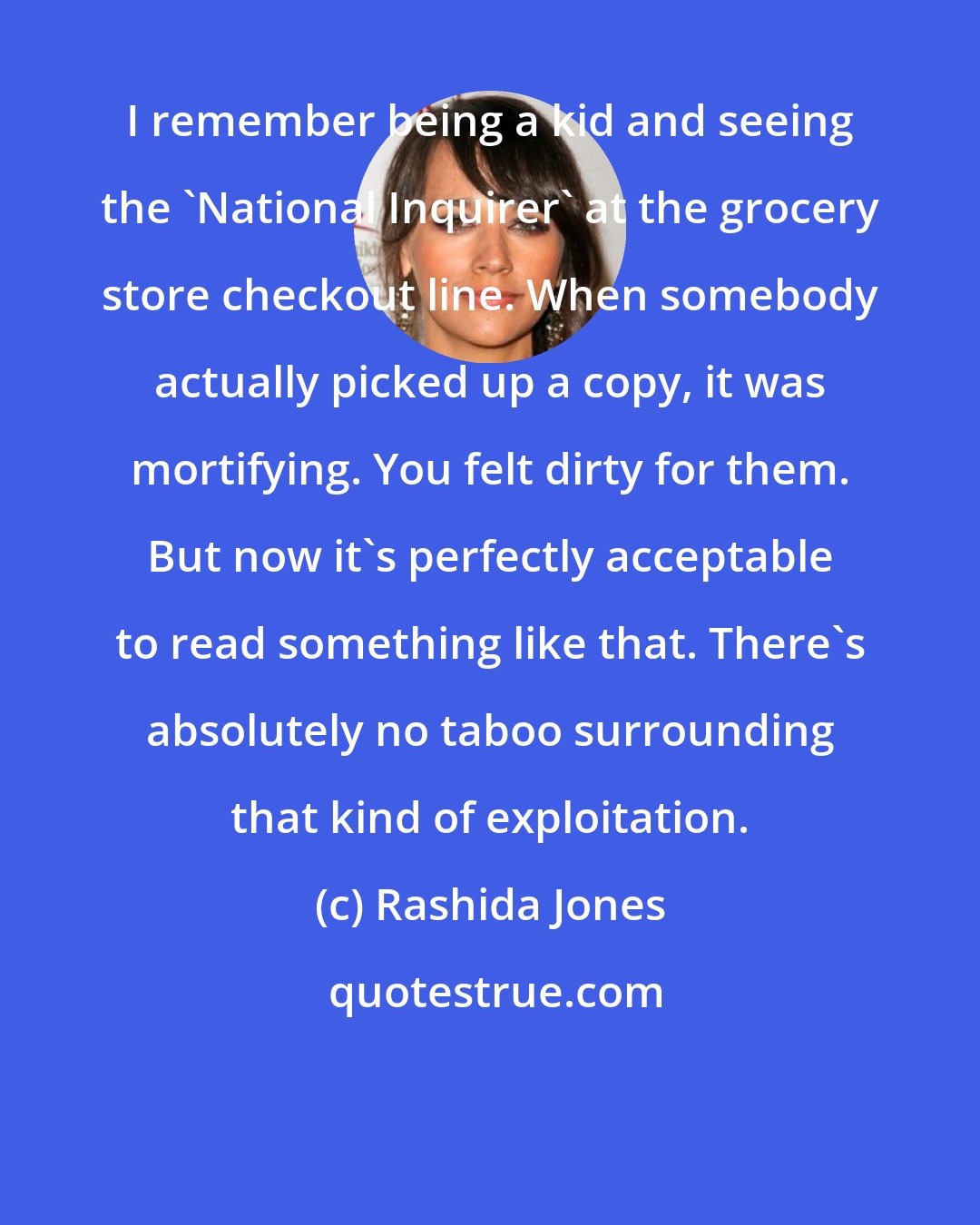 Rashida Jones: I remember being a kid and seeing the 'National Inquirer' at the grocery store checkout line. When somebody actually picked up a copy, it was mortifying. You felt dirty for them. But now it's perfectly acceptable to read something like that. There's absolutely no taboo surrounding that kind of exploitation.