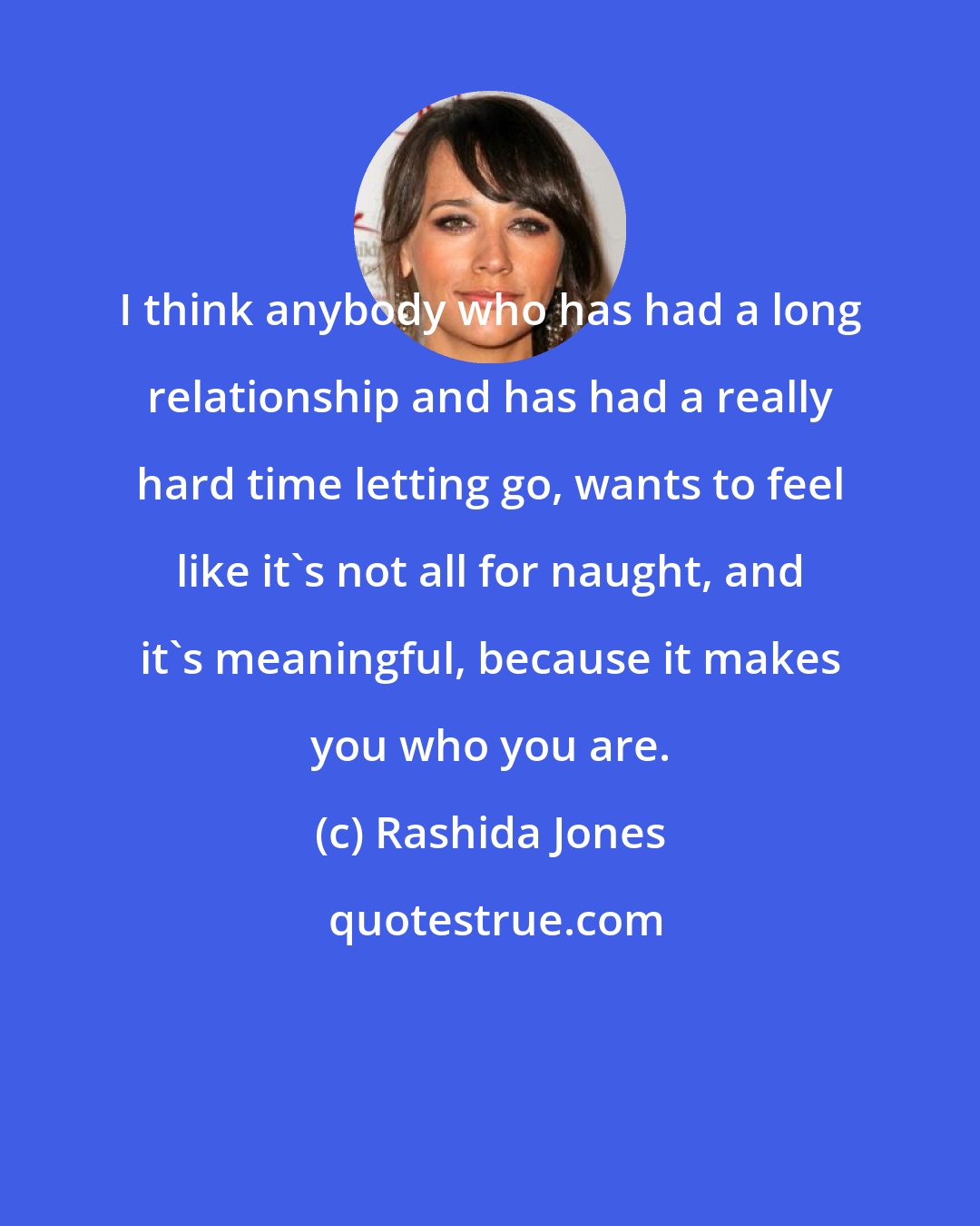 Rashida Jones: I think anybody who has had a long relationship and has had a really hard time letting go, wants to feel like it's not all for naught, and it's meaningful, because it makes you who you are.