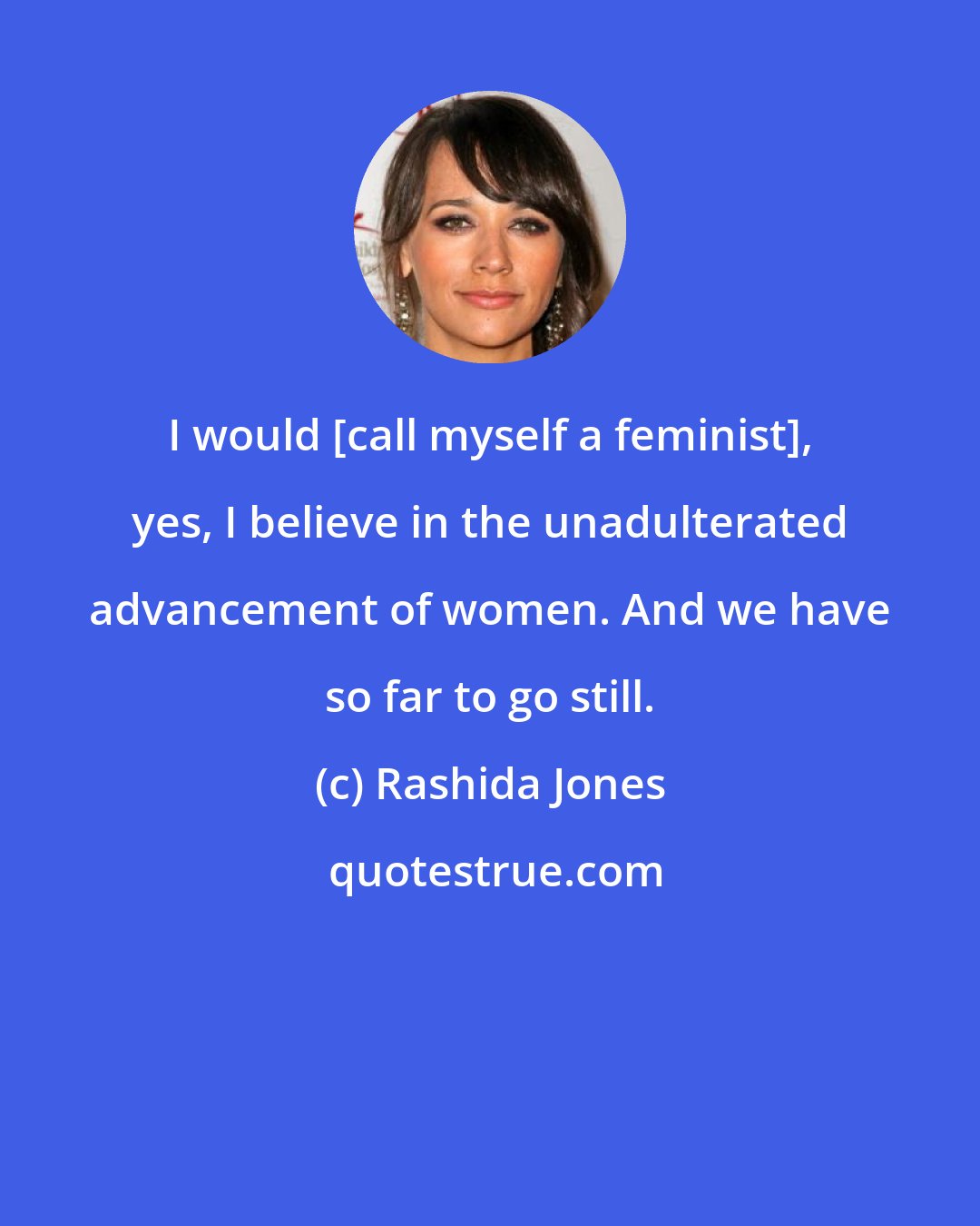 Rashida Jones: I would [call myself a feminist], yes, I believe in the unadulterated advancement of women. And we have so far to go still.