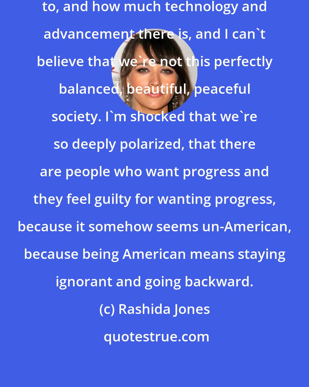 Rashida Jones: Sometimes I look at where we've come to, and how much technology and advancement there is, and I can't believe that we're not this perfectly balanced, beautiful, peaceful society. I'm shocked that we're so deeply polarized, that there are people who want progress and they feel guilty for wanting progress, because it somehow seems un-American, because being American means staying ignorant and going backward.