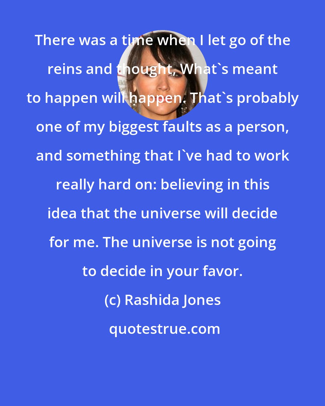 Rashida Jones: There was a time when I let go of the reins and thought, What's meant to happen will happen. That's probably one of my biggest faults as a person, and something that I've had to work really hard on: believing in this idea that the universe will decide for me. The universe is not going to decide in your favor.