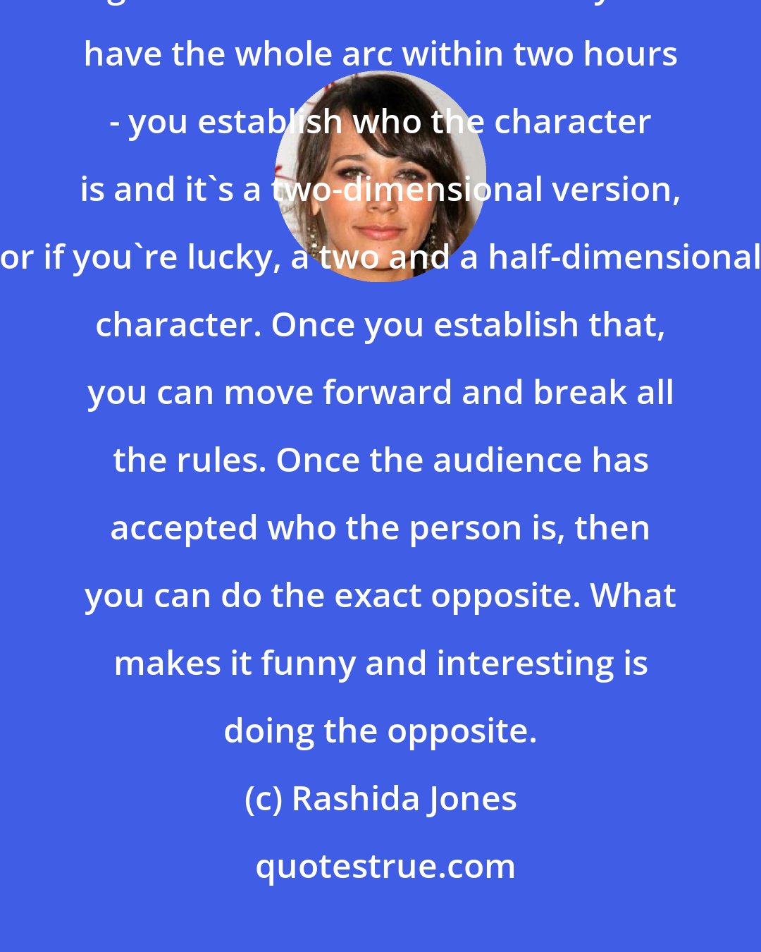 Rashida Jones: With any television series - and it's something that is taken for granted with movies because you have the whole arc within two hours - you establish who the character is and it's a two-dimensional version, or if you're lucky, a two and a half-dimensional character. Once you establish that, you can move forward and break all the rules. Once the audience has accepted who the person is, then you can do the exact opposite. What makes it funny and interesting is doing the opposite.