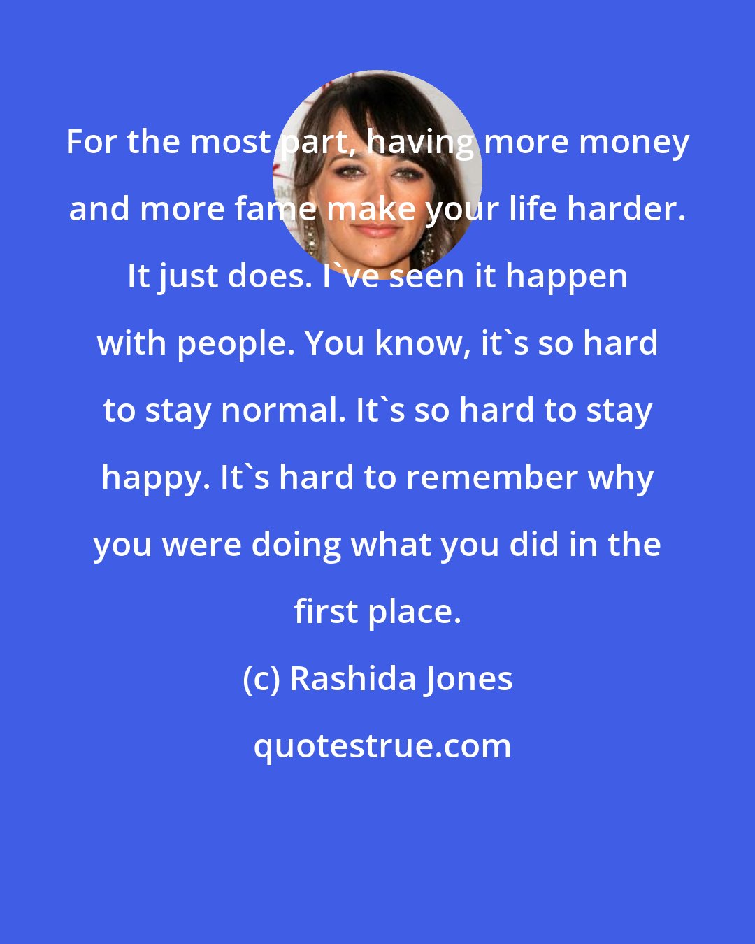 Rashida Jones: For the most part, having more money and more fame make your life harder. It just does. I've seen it happen with people. You know, it's so hard to stay normal. It's so hard to stay happy. It's hard to remember why you were doing what you did in the first place.