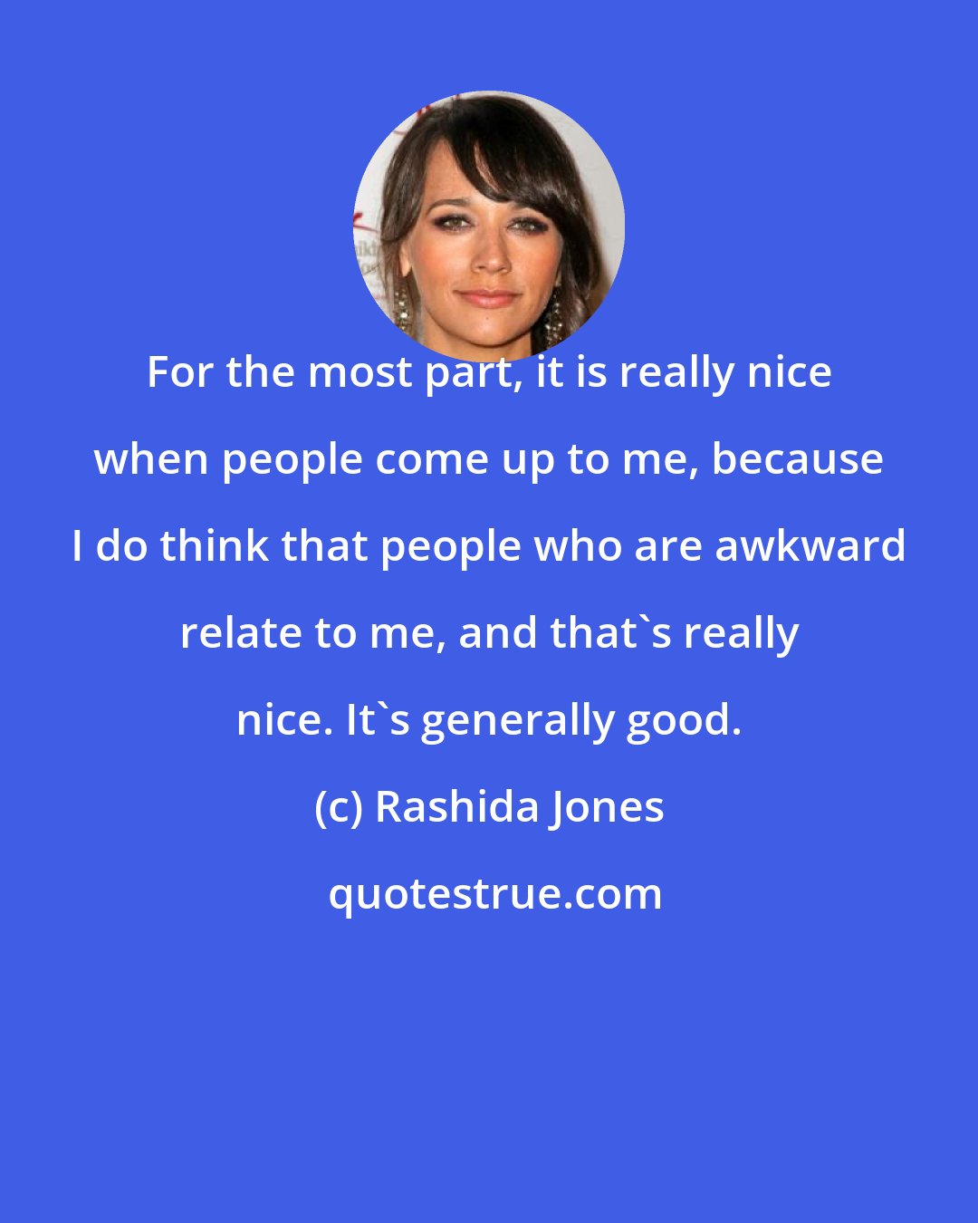 Rashida Jones: For the most part, it is really nice when people come up to me, because I do think that people who are awkward relate to me, and that's really nice. It's generally good.