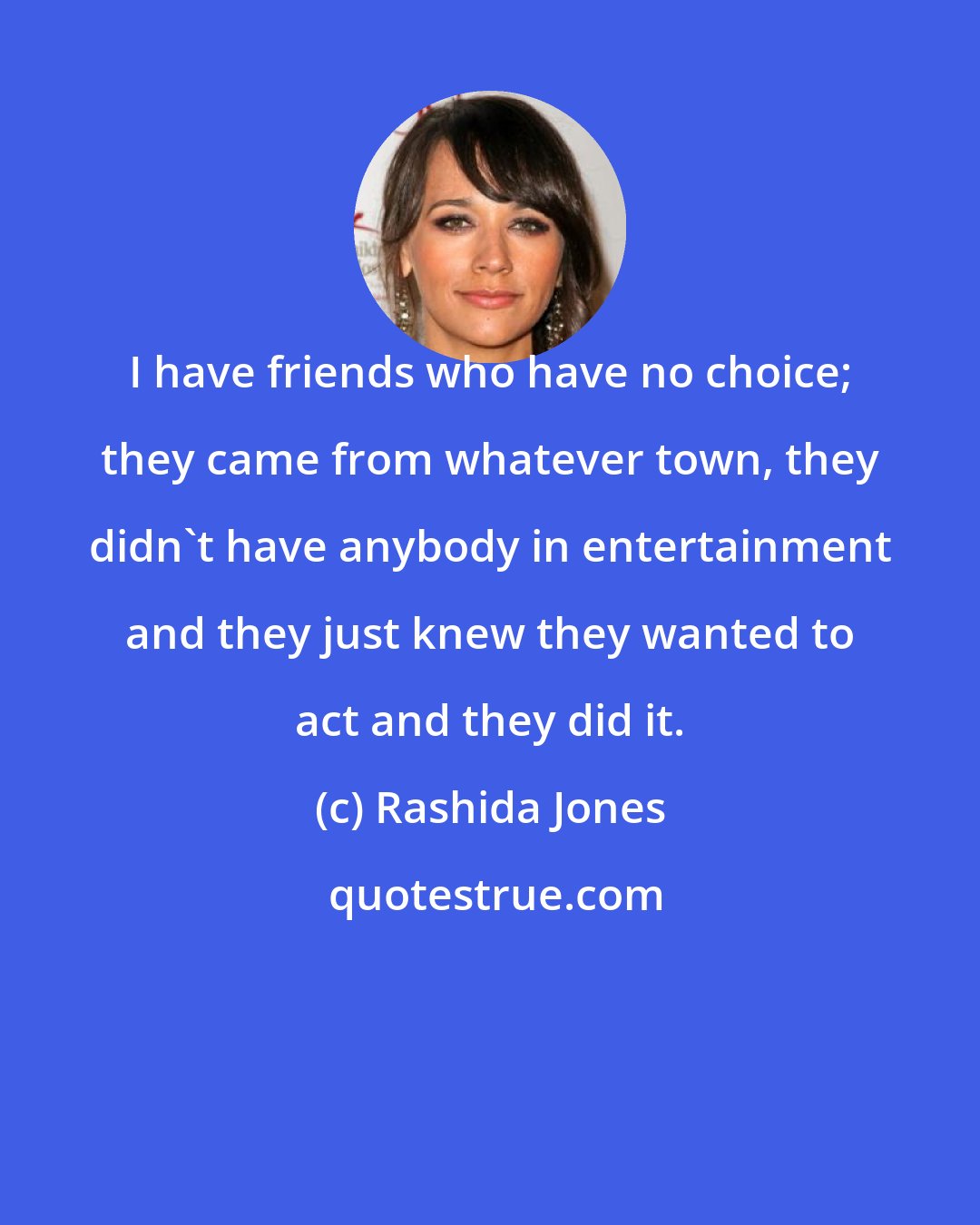 Rashida Jones: I have friends who have no choice; they came from whatever town, they didn't have anybody in entertainment and they just knew they wanted to act and they did it.