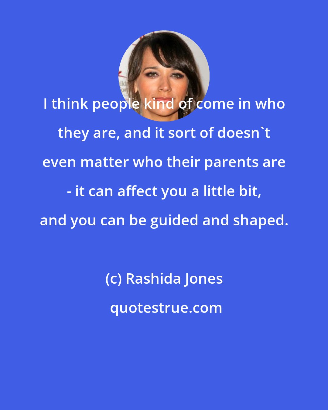 Rashida Jones: I think people kind of come in who they are, and it sort of doesn't even matter who their parents are - it can affect you a little bit, and you can be guided and shaped.