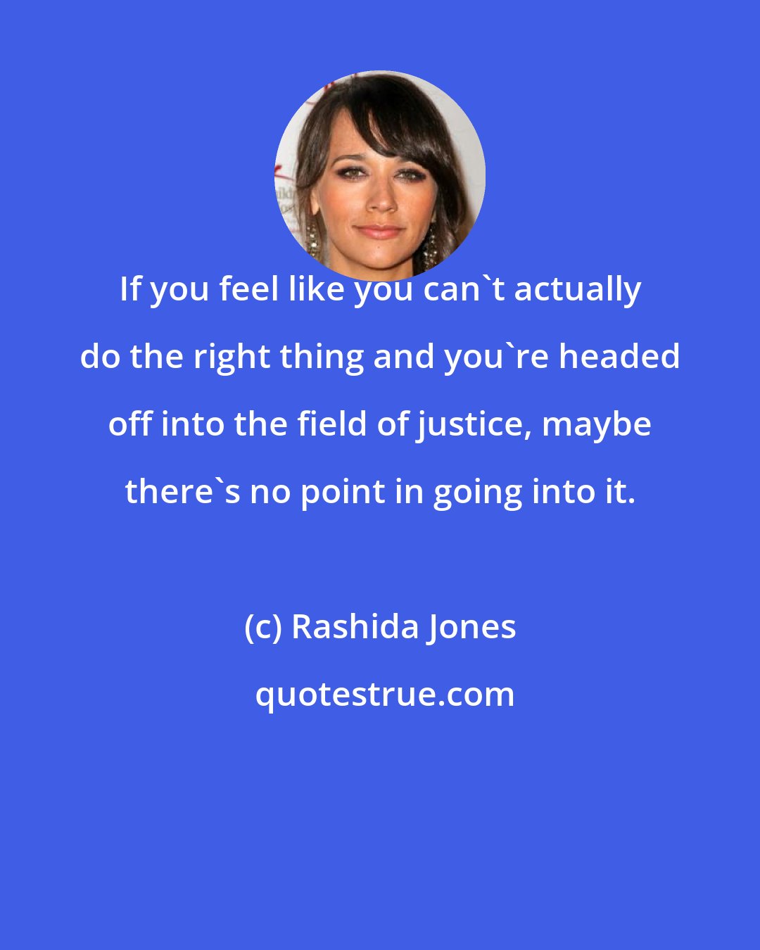 Rashida Jones: If you feel like you can't actually do the right thing and you're headed off into the field of justice, maybe there's no point in going into it.