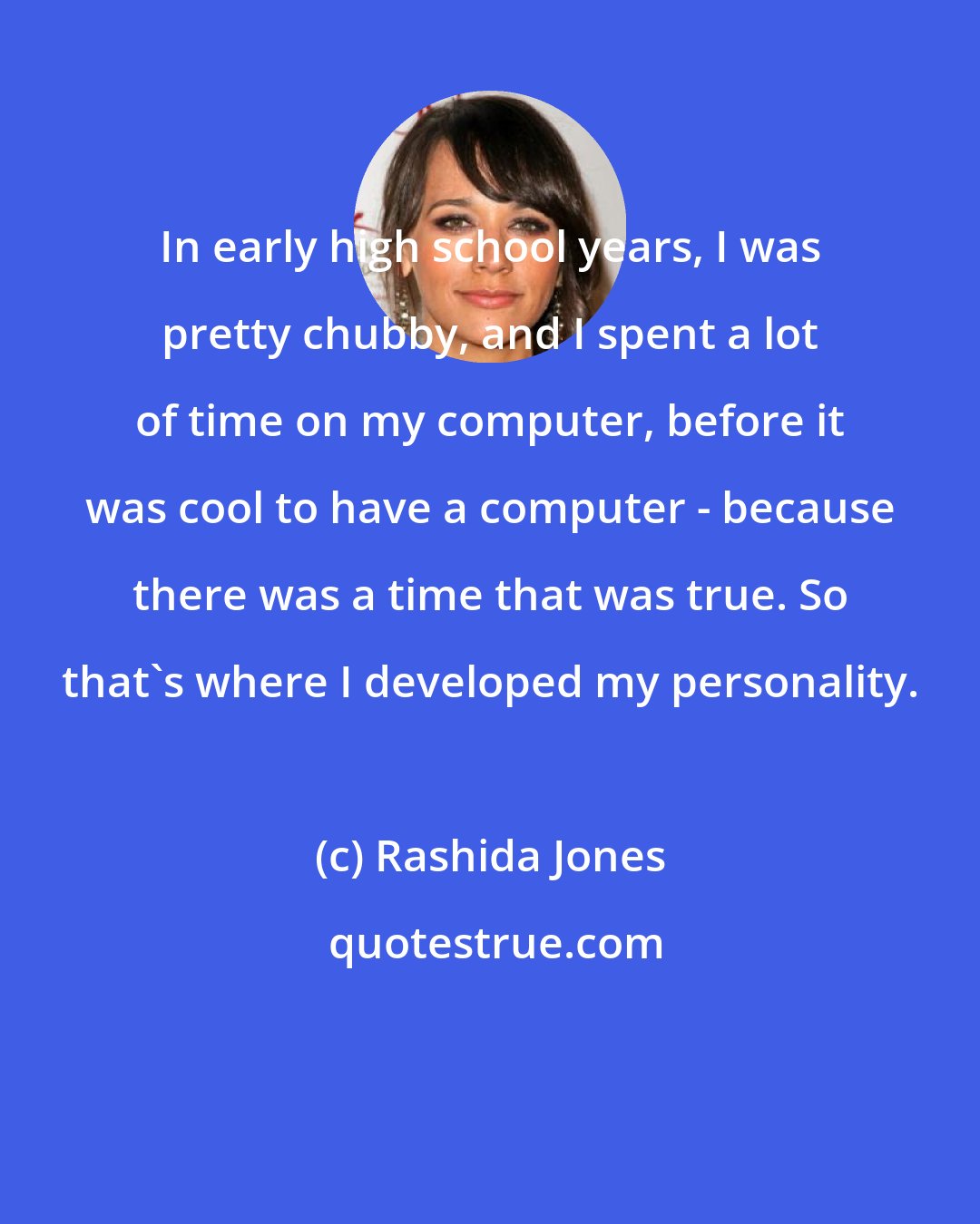Rashida Jones: In early high school years, I was pretty chubby, and I spent a lot of time on my computer, before it was cool to have a computer - because there was a time that was true. So that's where I developed my personality.