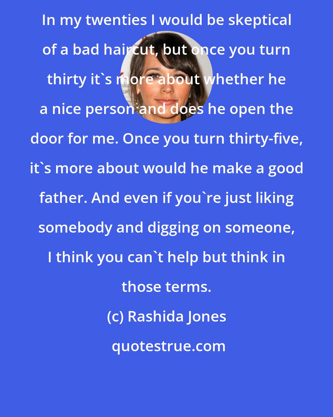 Rashida Jones: In my twenties I would be skeptical of a bad haircut, but once you turn thirty it's more about whether he a nice person and does he open the door for me. Once you turn thirty-five, it's more about would he make a good father. And even if you're just liking somebody and digging on someone, I think you can't help but think in those terms.