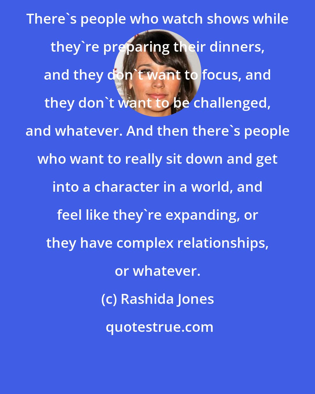 Rashida Jones: There's people who watch shows while they're preparing their dinners, and they don't want to focus, and they don't want to be challenged, and whatever. And then there's people who want to really sit down and get into a character in a world, and feel like they're expanding, or they have complex relationships, or whatever.