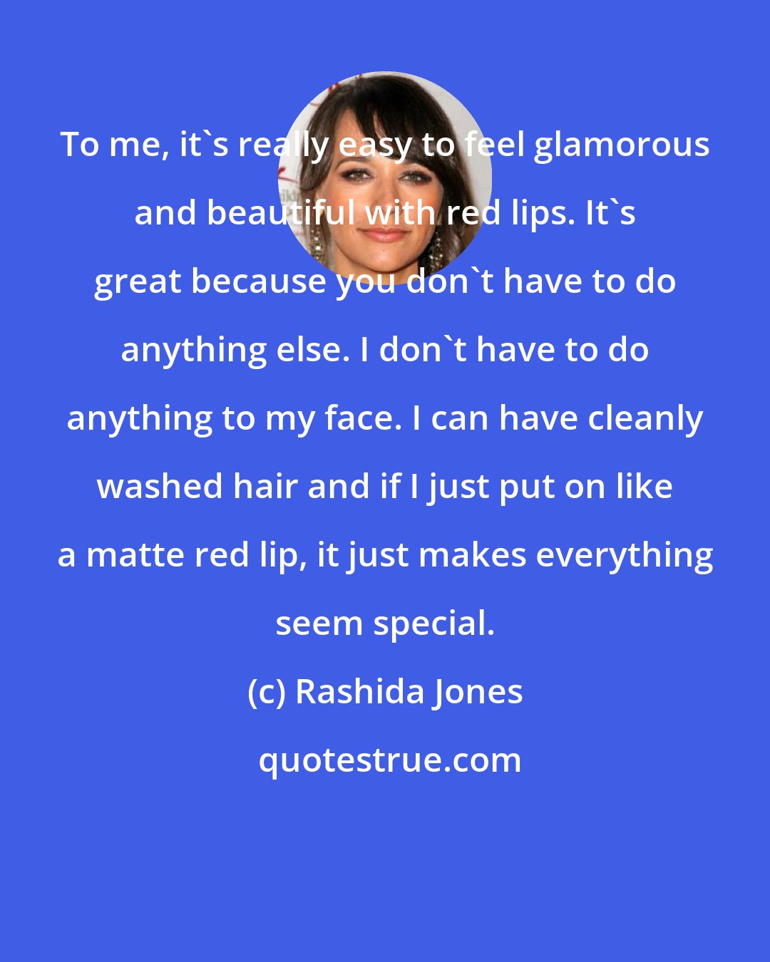 Rashida Jones: To me, it's really easy to feel glamorous and beautiful with red lips. It's great because you don't have to do anything else. I don't have to do anything to my face. I can have cleanly washed hair and if I just put on like a matte red lip, it just makes everything seem special.