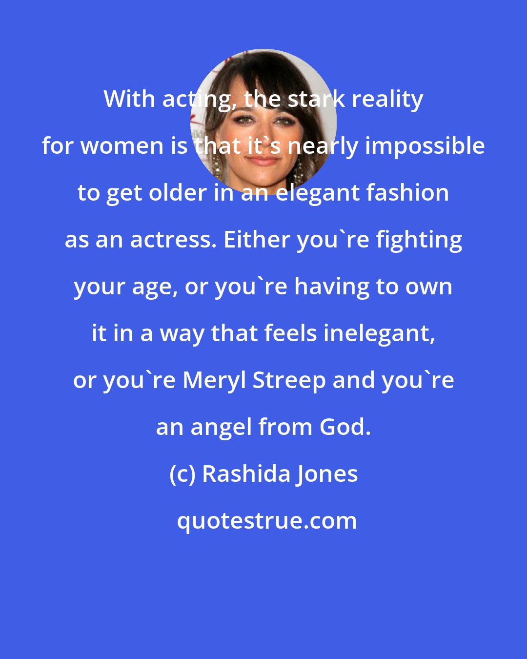 Rashida Jones: With acting, the stark reality for women is that it's nearly impossible to get older in an elegant fashion as an actress. Either you're fighting your age, or you're having to own it in a way that feels inelegant, or you're Meryl Streep and you're an angel from God.