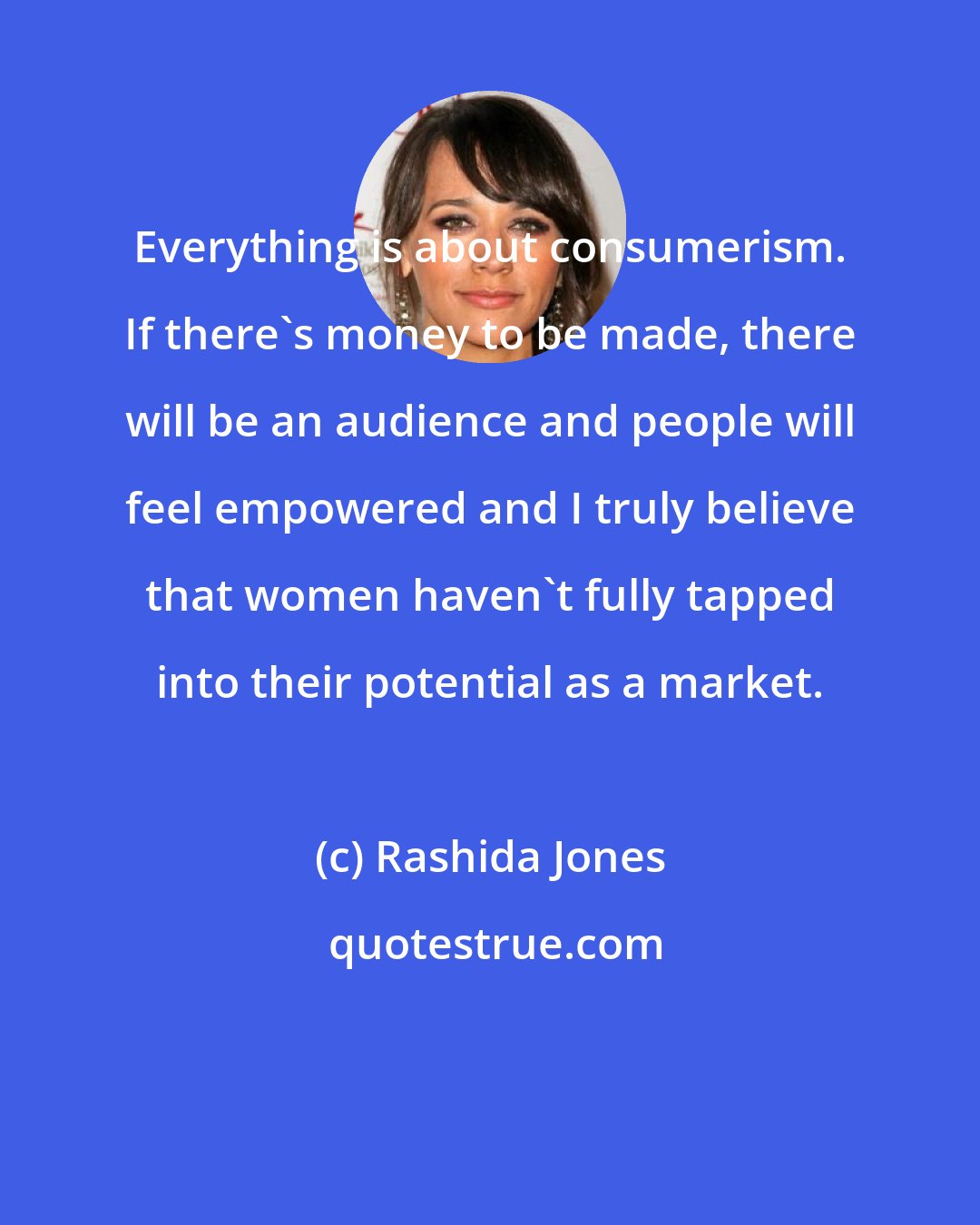 Rashida Jones: Everything is about consumerism. If there's money to be made, there will be an audience and people will feel empowered and I truly believe that women haven't fully tapped into their potential as a market.