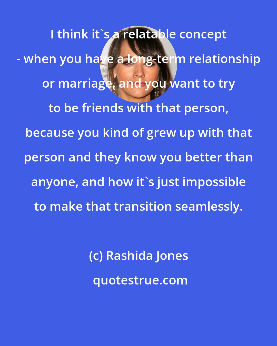 Rashida Jones: I think it's a relatable concept - when you have a long-term relationship or marriage, and you want to try to be friends with that person, because you kind of grew up with that person and they know you better than anyone, and how it's just impossible to make that transition seamlessly.