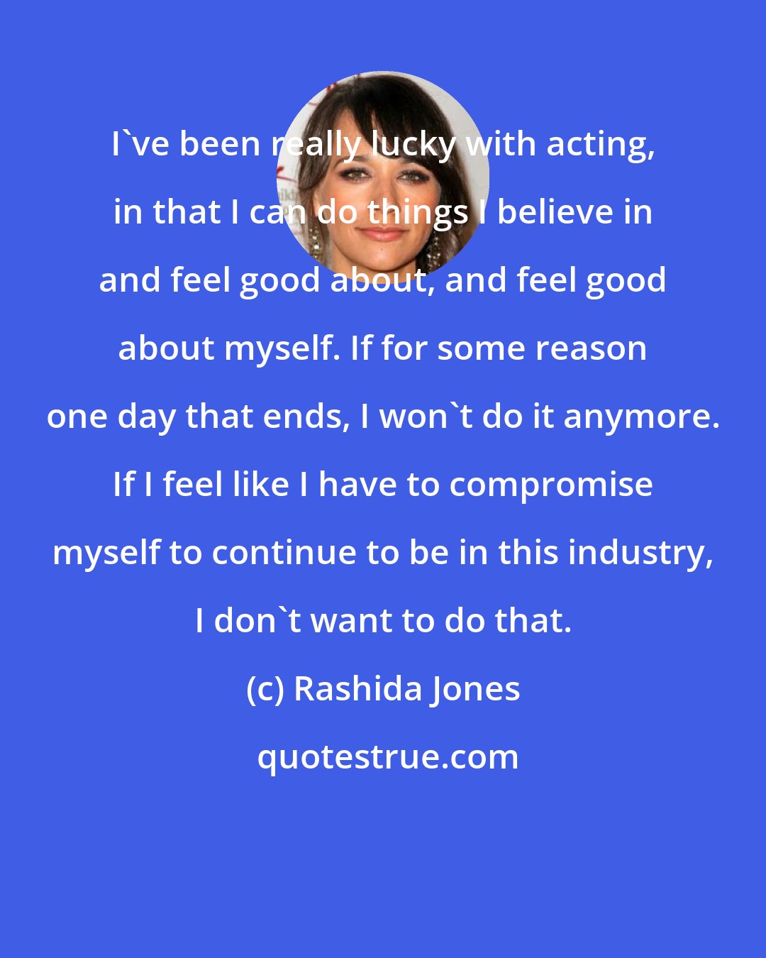 Rashida Jones: I've been really lucky with acting, in that I can do things I believe in and feel good about, and feel good about myself. If for some reason one day that ends, I won't do it anymore. If I feel like I have to compromise myself to continue to be in this industry, I don't want to do that.