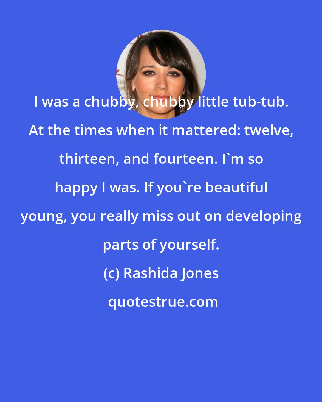 Rashida Jones: I was a chubby, chubby little tub-tub. At the times when it mattered: twelve, thirteen, and fourteen. I'm so happy I was. If you're beautiful young, you really miss out on developing parts of yourself.