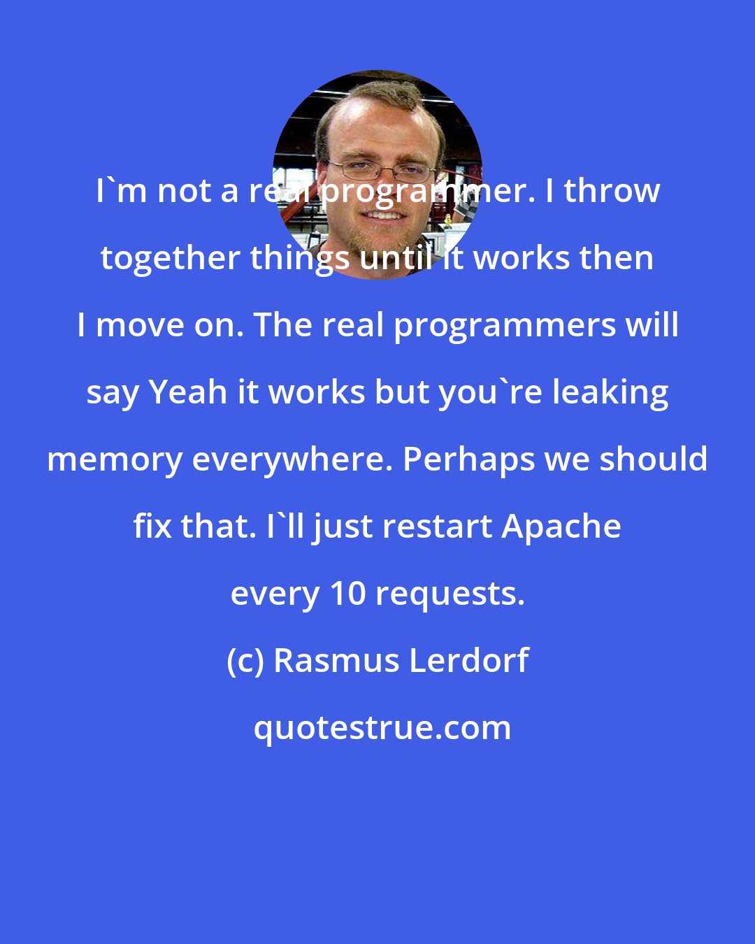 Rasmus Lerdorf: I'm not a real programmer. I throw together things until it works then I move on. The real programmers will say Yeah it works but you're leaking memory everywhere. Perhaps we should fix that. I'll just restart Apache every 10 requests.