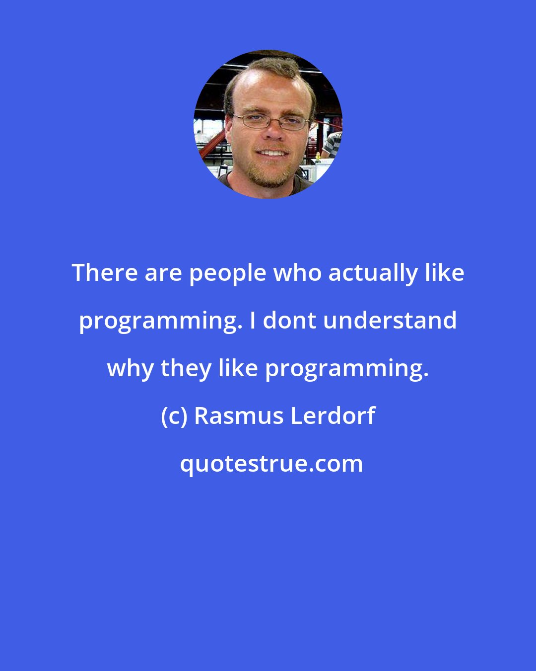 Rasmus Lerdorf: There are people who actually like programming. I dont understand why they like programming.