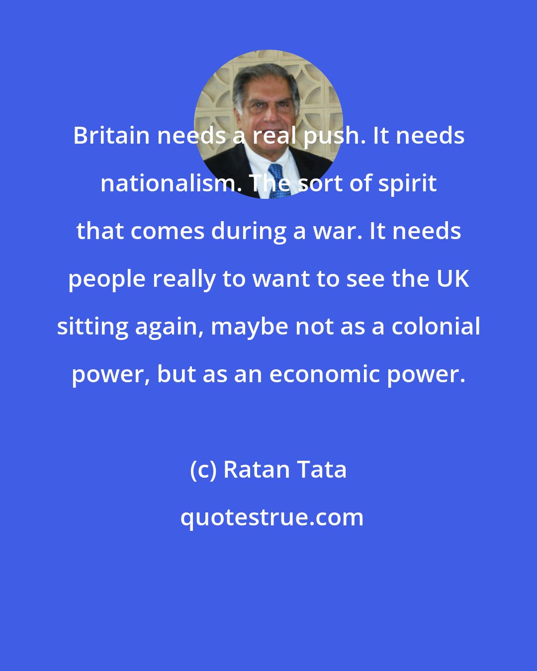 Ratan Tata: Britain needs a real push. It needs nationalism. The sort of spirit that comes during a war. It needs people really to want to see the UK sitting again, maybe not as a colonial power, but as an economic power.
