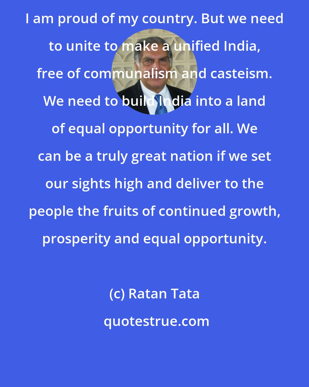 Ratan Tata: I am proud of my country. But we need to unite to make a unified India, free of communalism and casteism. We need to build India into a land of equal opportunity for all. We can be a truly great nation if we set our sights high and deliver to the people the fruits of continued growth, prosperity and equal opportunity.