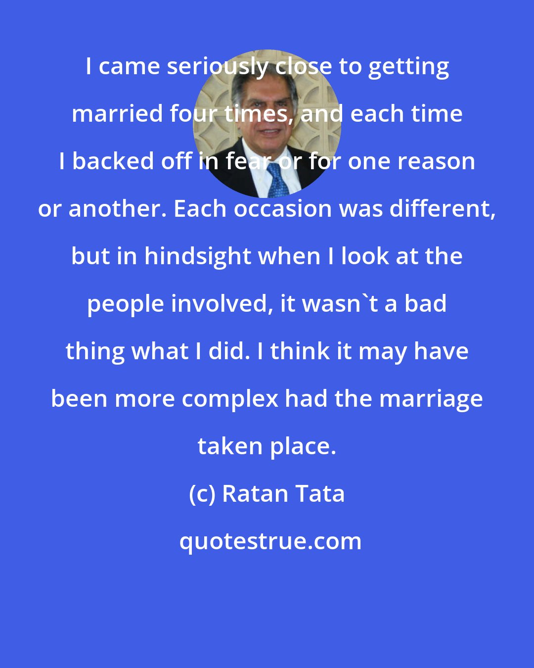 Ratan Tata: I came seriously close to getting married four times, and each time I backed off in fear or for one reason or another. Each occasion was different, but in hindsight when I look at the people involved, it wasn't a bad thing what I did. I think it may have been more complex had the marriage taken place.