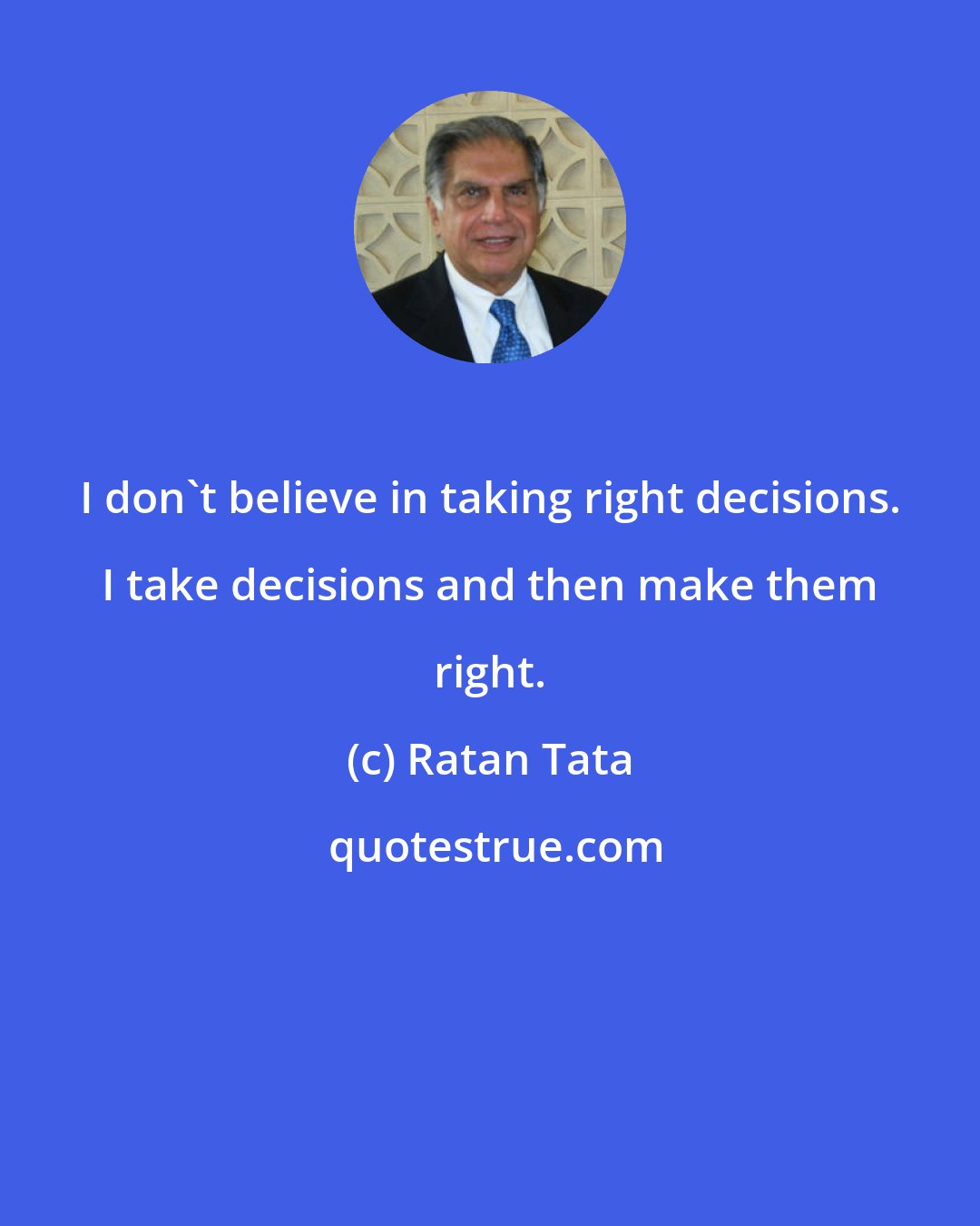 Ratan Tata: I don't believe in taking right decisions. I take decisions and then make them right.