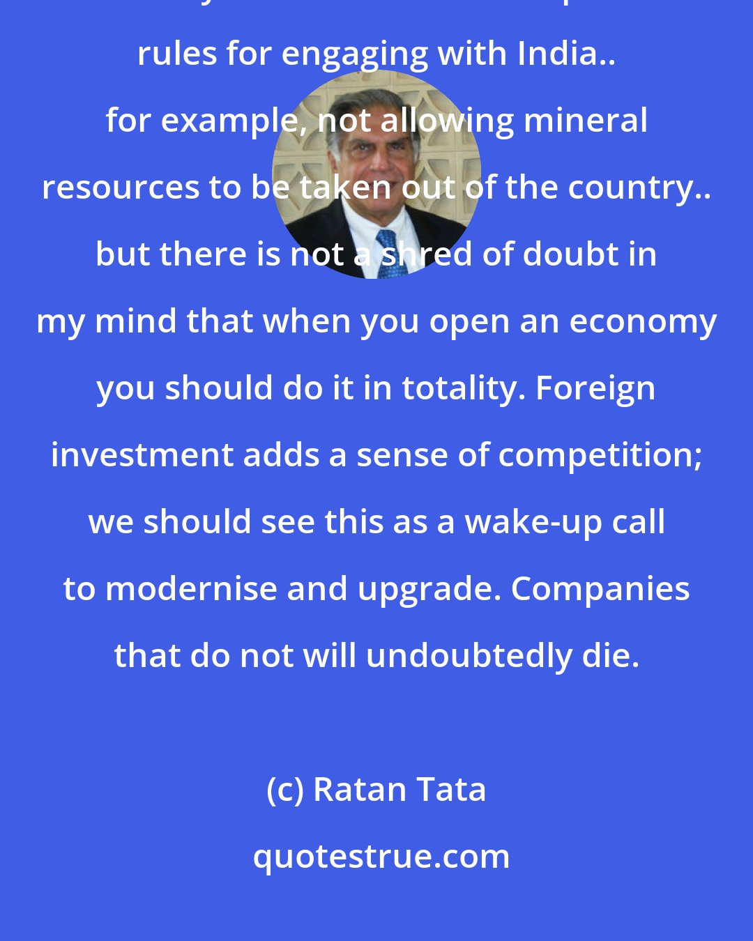 Ratan Tata: I've never believed protectionism of that kind will lead us anywhere. I think you can have certain specific rules for engaging with India.. for example, not allowing mineral resources to be taken out of the country.. but there is not a shred of doubt in my mind that when you open an economy you should do it in totality. Foreign investment adds a sense of competition; we should see this as a wake-up call to modernise and upgrade. Companies that do not will undoubtedly die.