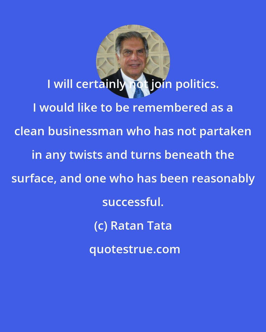 Ratan Tata: I will certainly not join politics. I would like to be remembered as a clean businessman who has not partaken in any twists and turns beneath the surface, and one who has been reasonably successful.