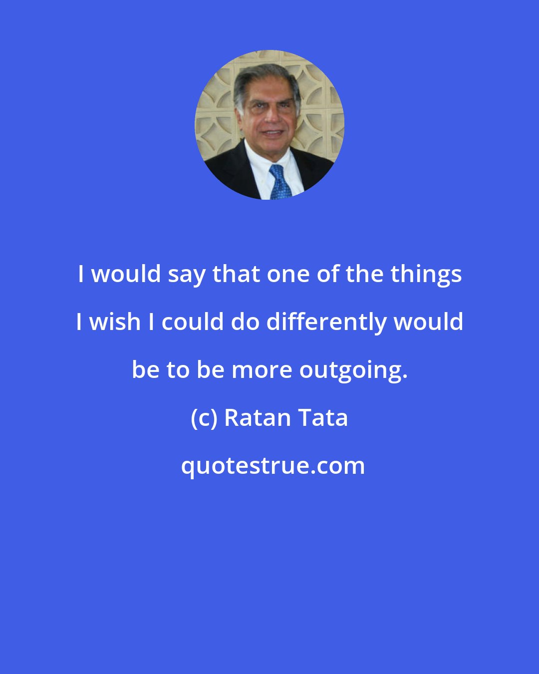 Ratan Tata: I would say that one of the things I wish I could do differently would be to be more outgoing.