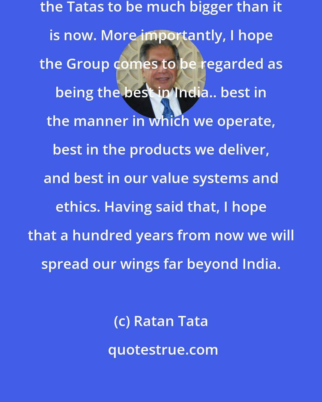 Ratan Tata: One hundred years from now, I expect the Tatas to be much bigger than it is now. More importantly, I hope the Group comes to be regarded as being the best in India.. best in the manner in which we operate, best in the products we deliver, and best in our value systems and ethics. Having said that, I hope that a hundred years from now we will spread our wings far beyond India.