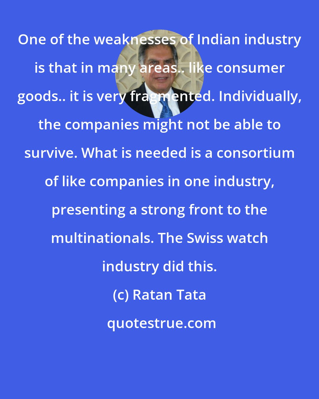 Ratan Tata: One of the weaknesses of Indian industry is that in many areas.. like consumer goods.. it is very fragmented. Individually, the companies might not be able to survive. What is needed is a consortium of like companies in one industry, presenting a strong front to the multinationals. The Swiss watch industry did this.