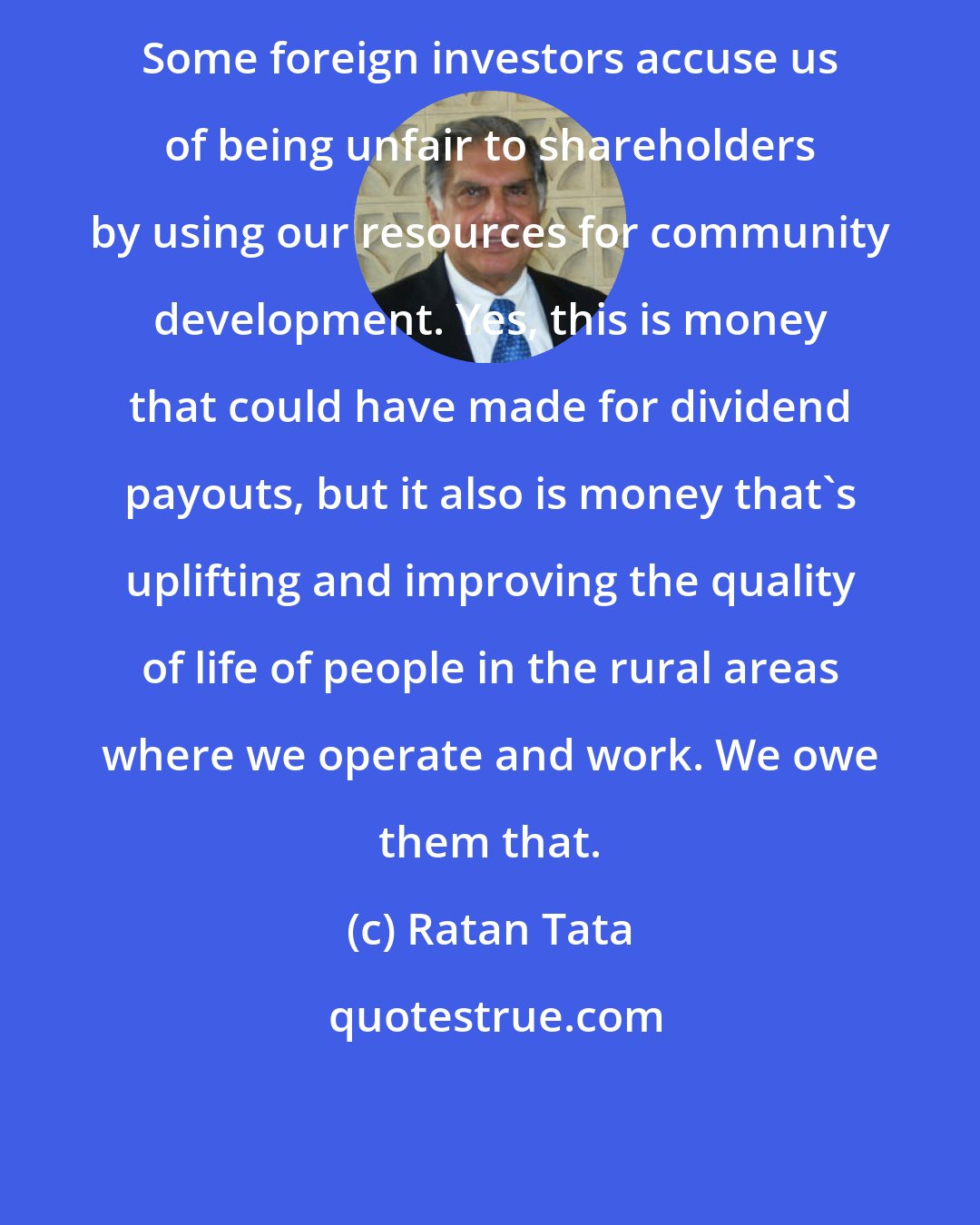 Ratan Tata: Some foreign investors accuse us of being unfair to shareholders by using our resources for community development. Yes, this is money that could have made for dividend payouts, but it also is money that's uplifting and improving the quality of life of people in the rural areas where we operate and work. We owe them that.