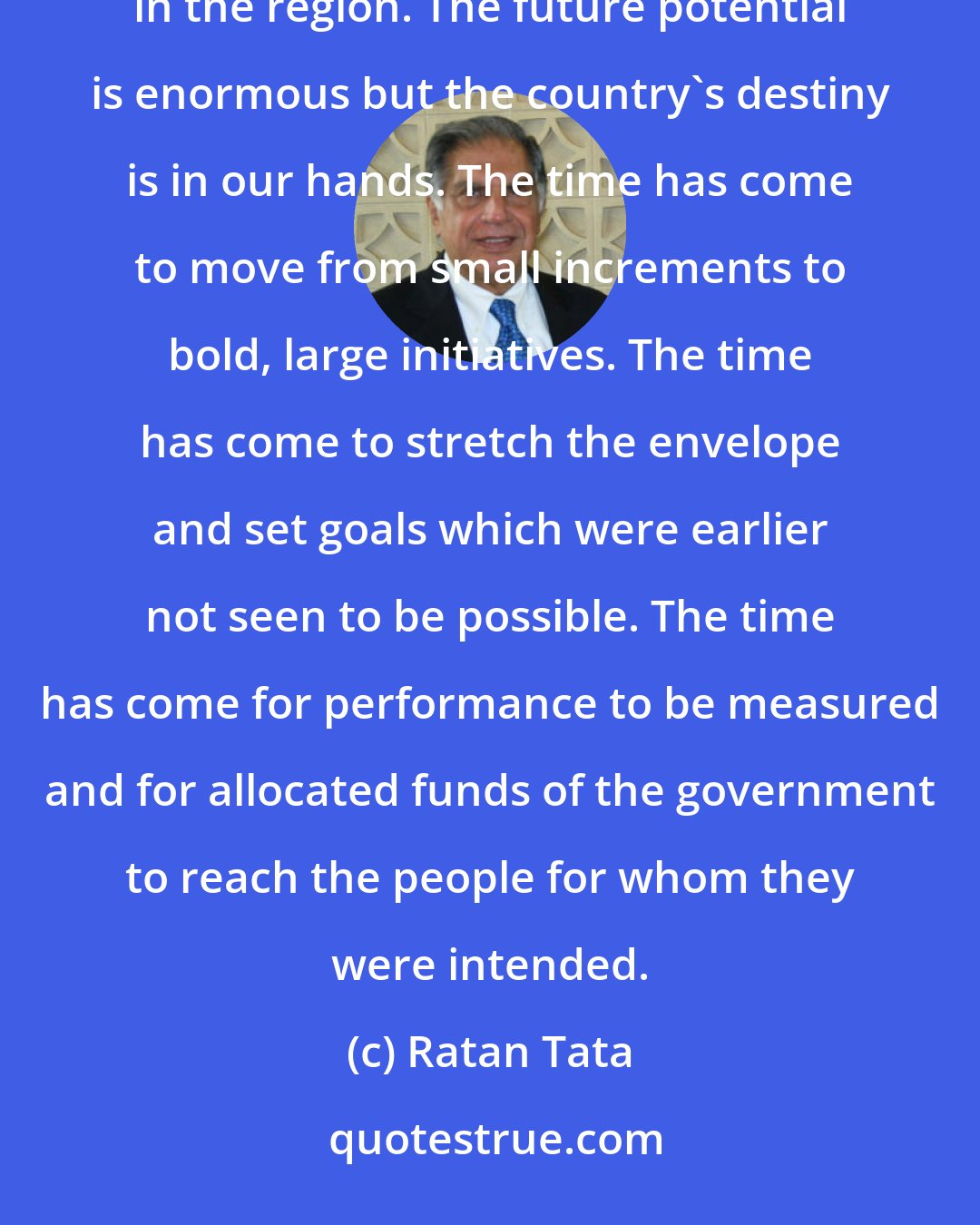 Ratan Tata: The country is now universally recognised as a nation on the move and takes its place amongst the successful economies in the region. The future potential is enormous but the country's destiny is in our hands. The time has come to move from small increments to bold, large initiatives. The time has come to stretch the envelope and set goals which were earlier not seen to be possible. The time has come for performance to be measured and for allocated funds of the government to reach the people for whom they were intended.