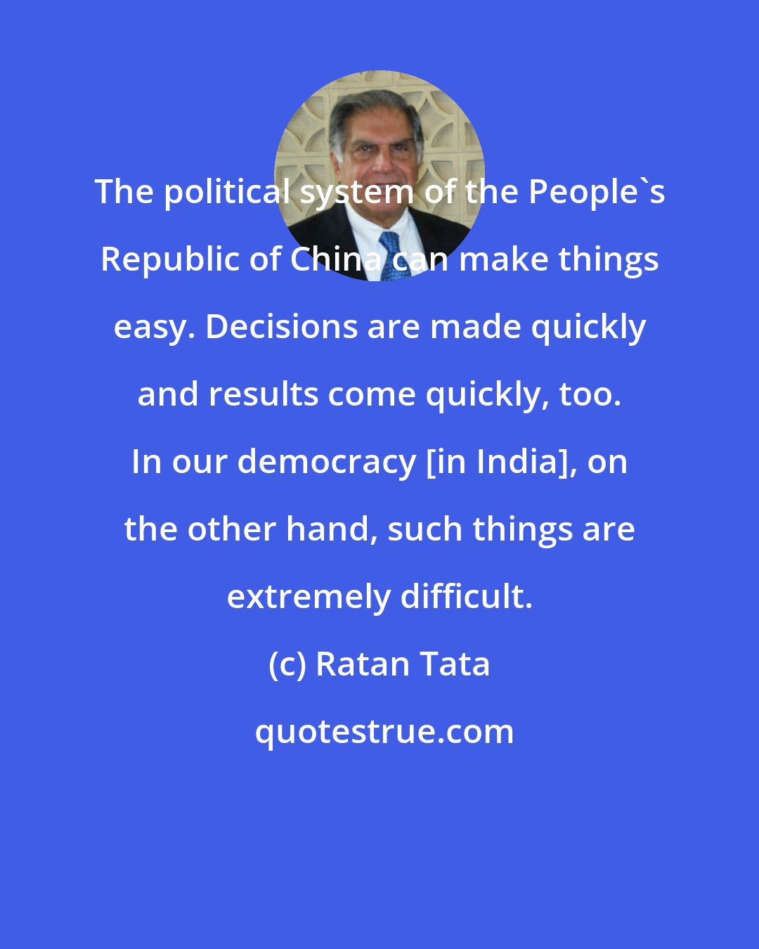 Ratan Tata: The political system of the People's Republic of China can make things easy. Decisions are made quickly and results come quickly, too. In our democracy [in India], on the other hand, such things are extremely difficult.