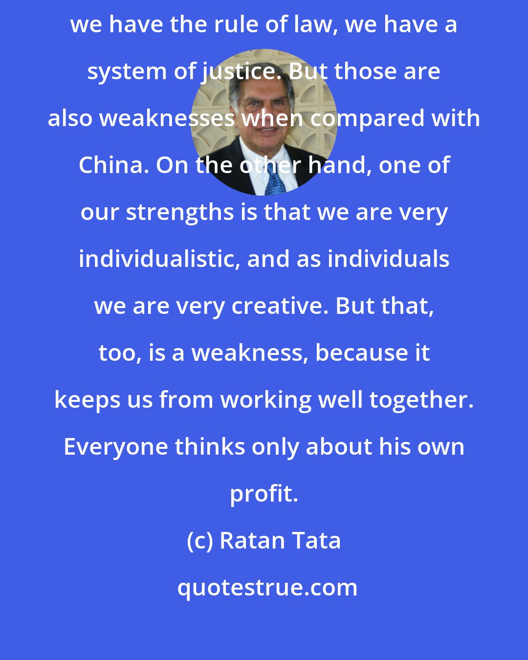 Ratan Tata: We like to say that India has the advantage of being a large market. We have provinces, we have the rule of law, we have a system of justice. But those are also weaknesses when compared with China. On the other hand, one of our strengths is that we are very individualistic, and as individuals we are very creative. But that, too, is a weakness, because it keeps us from working well together. Everyone thinks only about his own profit.