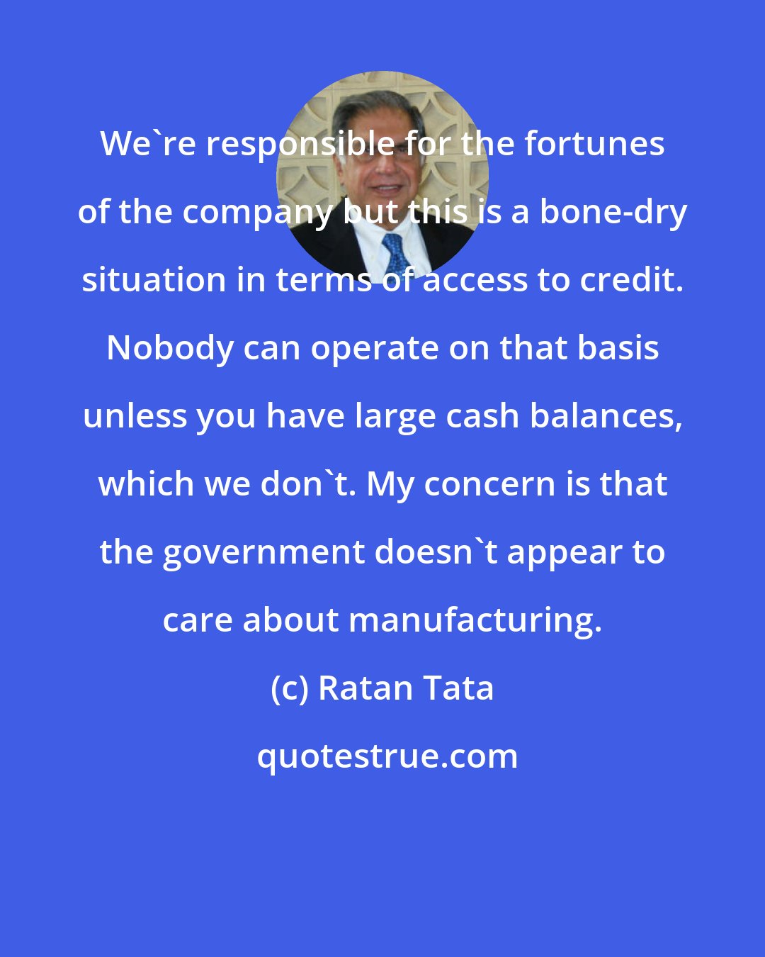 Ratan Tata: We're responsible for the fortunes of the company but this is a bone-dry situation in terms of access to credit. Nobody can operate on that basis unless you have large cash balances, which we don't. My concern is that the government doesn't appear to care about manufacturing.