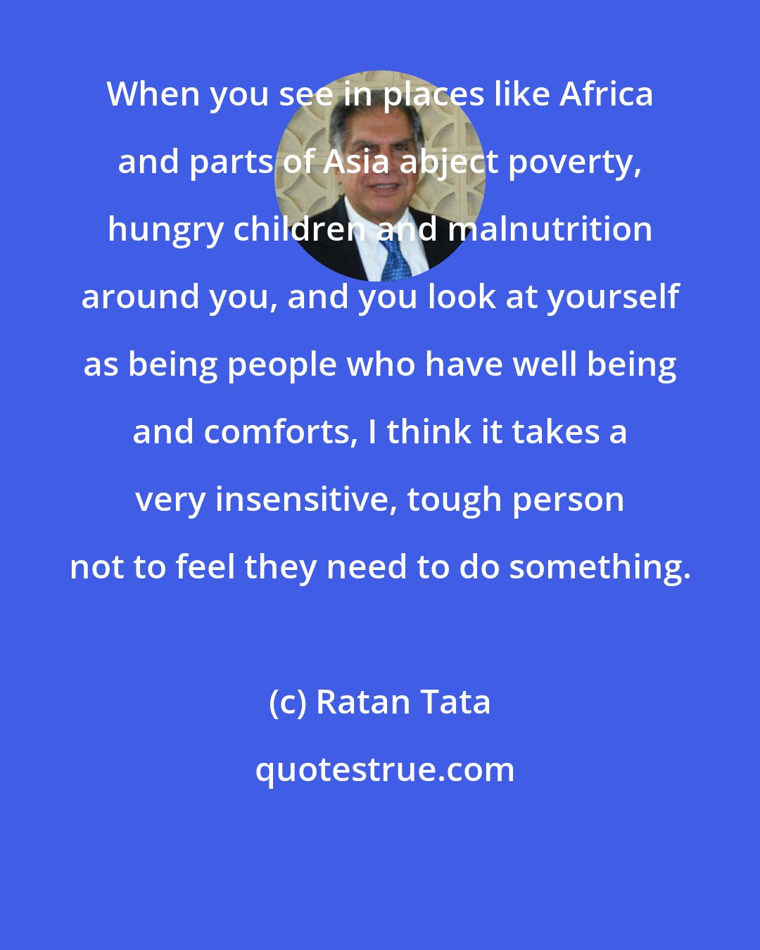 Ratan Tata: When you see in places like Africa and parts of Asia abject poverty, hungry children and malnutrition around you, and you look at yourself as being people who have well being and comforts, I think it takes a very insensitive, tough person not to feel they need to do something.