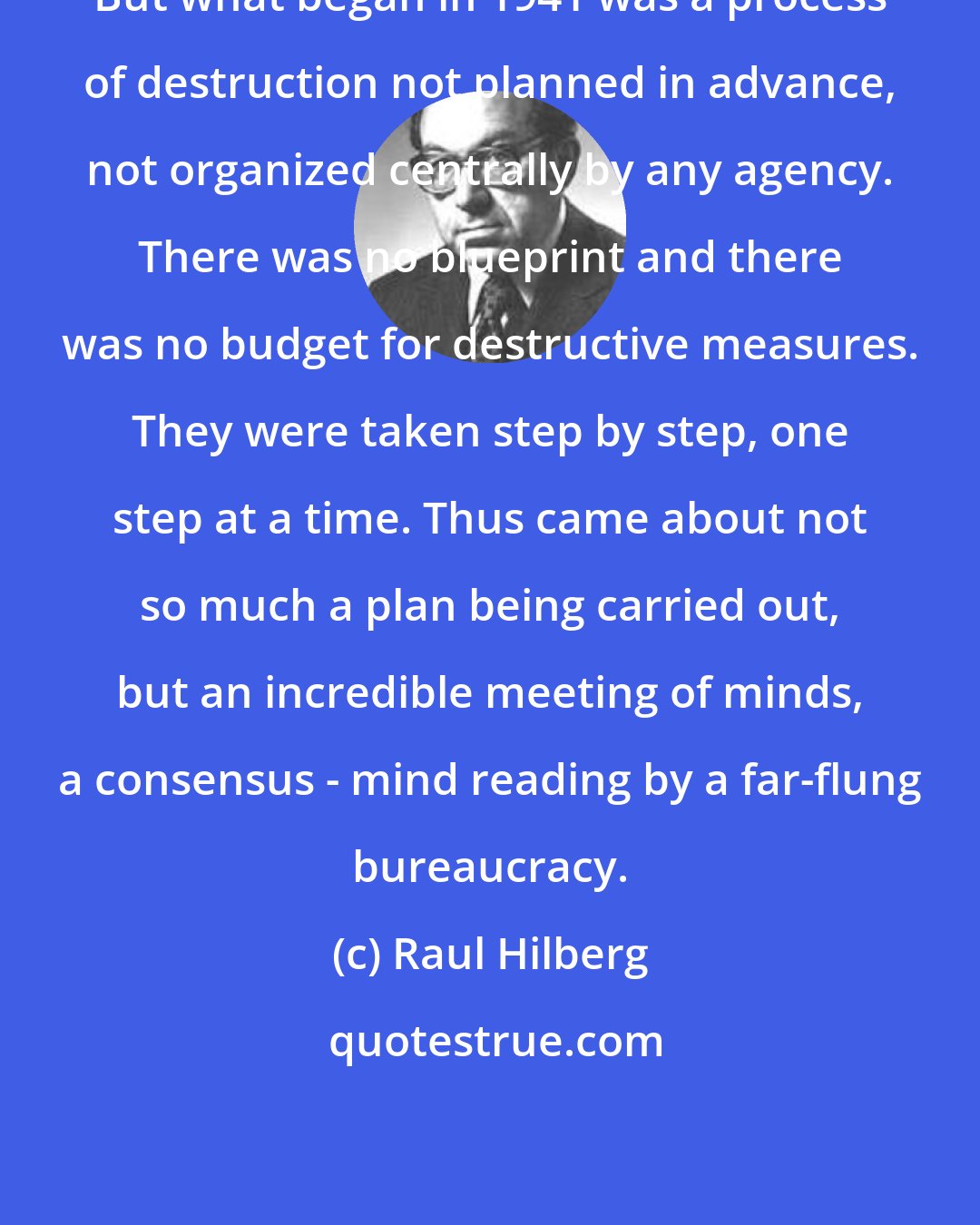 Raul Hilberg: But what began in 1941 was a process of destruction not planned in advance, not organized centrally by any agency. There was no blueprint and there was no budget for destructive measures. They were taken step by step, one step at a time. Thus came about not so much a plan being carried out, but an incredible meeting of minds, a consensus - mind reading by a far-flung bureaucracy.