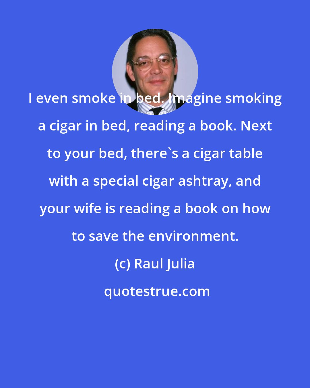 Raul Julia: I even smoke in bed. Imagine smoking a cigar in bed, reading a book. Next to your bed, there's a cigar table with a special cigar ashtray, and your wife is reading a book on how to save the environment.