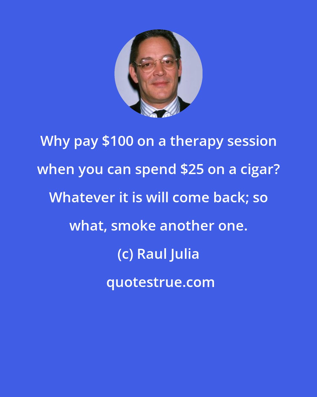 Raul Julia: Why pay $100 on a therapy session when you can spend $25 on a cigar? Whatever it is will come back; so what, smoke another one.