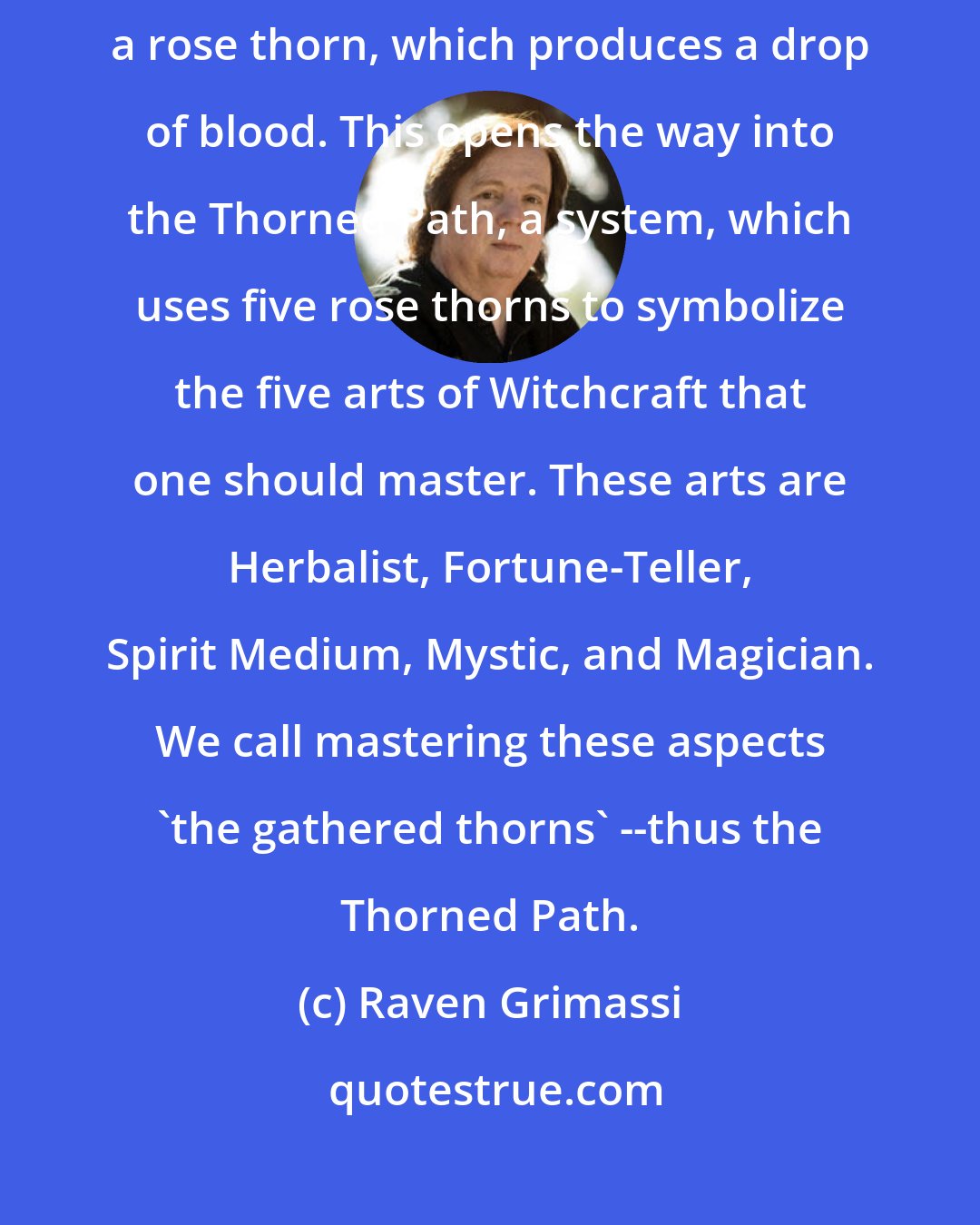 Raven Grimassi: Entrance into the Old Ways begins with the pricking of a finger with a rose thorn, which produces a drop of blood. This opens the way into the Thorned Path, a system, which uses five rose thorns to symbolize the five arts of Witchcraft that one should master. These arts are Herbalist, Fortune-Teller, Spirit Medium, Mystic, and Magician. We call mastering these aspects 'the gathered thorns' --thus the Thorned Path.