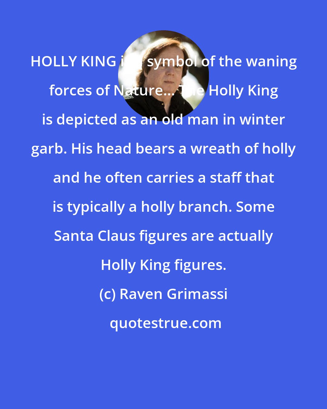 Raven Grimassi: HOLLY KING is a symbol of the waning forces of Nature... The Holly King is depicted as an old man in winter garb. His head bears a wreath of holly and he often carries a staff that is typically a holly branch. Some Santa Claus figures are actually Holly King figures.