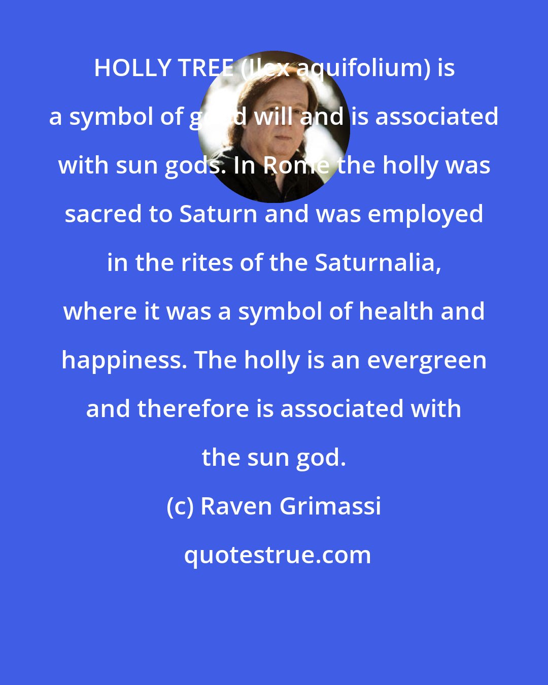 Raven Grimassi: HOLLY TREE (Ilex aquifolium) is a symbol of good will and is associated with sun gods. In Rome the holly was sacred to Saturn and was employed in the rites of the Saturnalia, where it was a symbol of health and happiness. The holly is an evergreen and therefore is associated with the sun god.